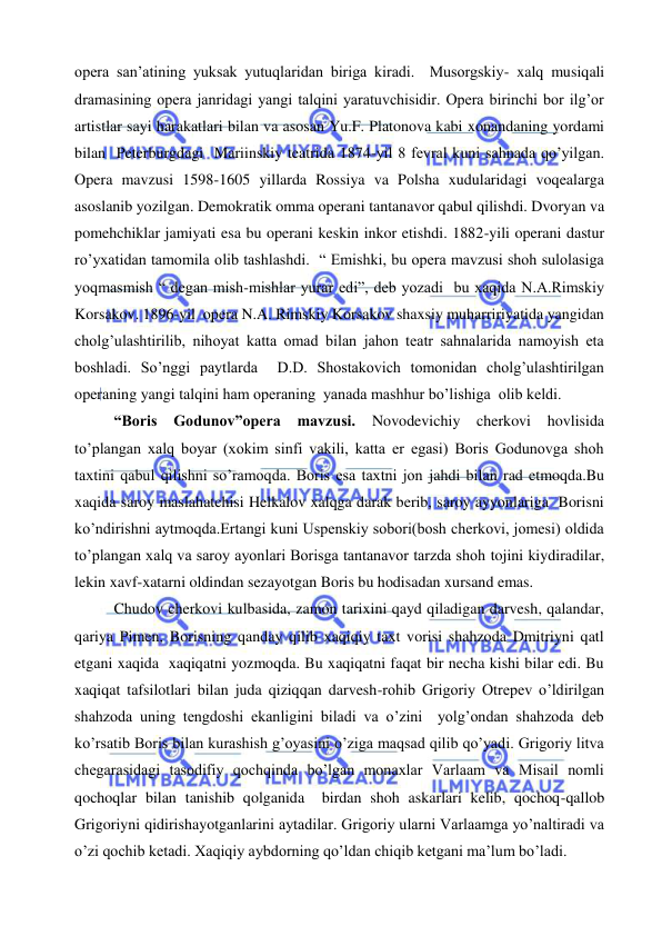  
 
opera san’atining yuksak yutuqlaridan biriga kiradi.  Musorgskiy- xalq musiqali 
dramasining opera janridagi yangi talqini yaratuvchisidir. Opera birinchi bor ilg’or 
artistlar sayi harakatlari bilan va asosan Yu.F. Platonova kabi xonandaning yordami 
bilan  Peterburgdagi  Mariinskiy teatrida 1874-yil 8 fevral kuni sahnada qo’yilgan. 
Opera mavzusi 1598-1605 yillarda Rossiya va Polsha xudularidagi voqealarga 
asoslanib yozilgan. Demokratik omma operani tantanavor qabul qilishdi. Dvoryan va 
pomehchiklar jamiyati esa bu operani keskin inkor etishdi. 1882-yili operani dastur 
ro’yxatidan tamomila olib tashlashdi.  “ Emishki, bu opera mavzusi shoh sulolasiga  
yoqmasmish “ degan mish-mishlar yurar edi”, deb yozadi  bu xaqida N.A.Rimskiy 
Korsakov. 1896-yil  opera N.A. Rimskiy Korsakov shaxsiy muharririyatida yangidan 
cholg’ulashtirilib, nihoyat katta omad bilan jahon teatr sahnalarida namoyish eta 
boshladi. So’nggi paytlarda  D.D. Shostakovich tomonidan cholg’ulashtirilgan 
operaning yangi talqini ham operaning  yanada mashhur bo’lishiga  olib keldi. 
“Boris Godunov”opera mavzusi. 
Novodevichiy cherkovi hovlisida 
to’plangan xalq boyar (xokim sinfi vakili, katta er egasi) Boris Godunovga shoh 
taxtini qabul qilishni so’ramoqda. Boris esa taxtni jon jahdi bilan rad etmoqda.Bu 
xaqida saroy maslahatchisi Helkalov xalqga darak berib, saroy ayyonlariga  Borisni 
ko’ndirishni aytmoqda.Ertangi kuni Uspenskiy sobori(bosh cherkovi, jomesi) oldida 
to’plangan xalq va saroy ayonlari Borisga tantanavor tarzda shoh tojini kiydiradilar, 
lekin xavf-xatarni oldindan sezayotgan Boris bu hodisadan xursand emas. 
Chudov cherkovi kulbasida, zamon tarixini qayd qiladigan darvesh, qalandar, 
qariya Pimen, Borisning qanday qilib xaqiqiy taxt vorisi shahzoda Dmitriyni qatl 
etgani xaqida  xaqiqatni yozmoqda. Bu xaqiqatni faqat bir necha kishi bilar edi. Bu 
xaqiqat tafsilotlari bilan juda qiziqqan darvesh-rohib Grigoriy Otrepev o’ldirilgan 
shahzoda uning tengdoshi ekanligini biladi va o’zini  yolg’ondan shahzoda deb 
ko’rsatib Boris bilan kurashish g’oyasini o’ziga maqsad qilib qo’yadi. Grigoriy litva 
chegarasidagi tasodifiy qochqinda bo’lgan monaxlar Varlaam va Misail nomli 
qochoqlar bilan tanishib qolganida  birdan shoh askarlari kelib, qochoq-qallob 
Grigoriyni qidirishayotganlarini aytadilar. Grigoriy ularni Varlaamga yo’naltiradi va 
o’zi qochib ketadi. Xaqiqiy aybdorning qo’ldan chiqib ketgani ma’lum bo’ladi. 
