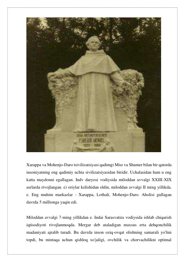  
      
Xarappa va Mohenjo-Daro tsivilizatsiyasi qadimgi Misr va Shumer bilan bir qatorda 
insoniyatning eng qadimiy uchta sivilizatsiyasidan biridir. Uchalasidan ham u eng 
katta maydonni egallagan. Indv daryosi vodiysida miloddan avvalgi XXIII-XIX 
asrlarda rivojlangan. e) oriylar kelishidan oldin, miloddan avvalgi II ming yillikda. 
e. Eng muhim markazlar - Xarappa, Lothali, Mohenjo-Daro. Aholisi gullagan 
davrda 5 millionga yaqin edi. 
 
Miloddan avvalgi 7-ming yillikdan e. Indai Sarasvatira vodiysida ishlab chiqarish 
iqtisodiyoti rivojlanmoqda. Mergar deb ataladigan maxsus erta dehqonchilik 
madaniyati ajralib turadi. Bu davrda inson oziq-ovqat olishning samarali yo'lini 
topdi, bu mintaqa uchun qishloq xo'jaligi, ovchilik va chorvachilikni optimal 
