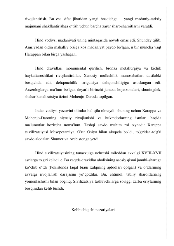 rivojlantirish. Bu esa sifat jihatidan yangi bosqichga – yangi madaniy-tarixiy 
majmuani shakllantirishga o‘tish uchun barcha zarur shart-sharoitlarni yaratdi. 
 
Hind vodiysi madaniyati uning mintaqasida noyob emas edi. Shunday qilib, 
Amriyadan oldin mahalliy o'ziga xos madaniyat paydo bo'lgan, u bir muncha vaqt 
Harappan bilan birga yashagan. 
 
Hind dravidlari monumental qurilish, bronza metallurgiya va kichik 
haykaltaroshlikni rivojlantirdilar. Xususiy mulkchilik munosabatlari dastlabki 
bosqichda edi, dehqonchilik irrigatsiya dehqonchiligiga asoslangan edi. 
Arxeologlarga ma'lum bo'lgan deyarli birinchi jamoat hojatxonalari, shuningdek, 
shahar kanalizatsiya tizimi Mohenjo-Daroda topilgan. 
 
Indus vodiysi yozuvini olimlar hal qila olmaydi, shuning uchun Xarappa va 
Mohenjo-Daroning siyosiy rivojlanishi va hukmdorlarning ismlari haqida 
ma'lumotlar hozircha noma'lum. Tashqi savdo muhim rol o'ynadi: Xarappa 
tsivilizatsiyasi Mesopotamiya, O'rta Osiyo bilan aloqada bo'ldi, to'g'ridan-to'g'ri 
savdo aloqalari Shumer va Arabistonga yetdi. 
 
Hind sivilizatsiyasining tanazzulga uchrashi miloddan avvalgi XVIII-XVII 
asrlarga to'g'ri keladi. e. Bu vaqtda dravidlar aholisining asosiy qismi janubi-sharqga 
koʻchib oʻtdi (Pokistonda faqat braui xalqining ajdodlari qolgan) va oʻzlarining 
avvalgi rivojlanish darajasini yoʻqotdilar. Bu, ehtimol, tabiiy sharoitlarning 
yomonlashishi bilan bog'liq. Sivilizatsiya tashuvchilarga so'nggi zarba oriylarning 
bosqinidan kelib tushdi. 
 
 
Kelib chiqishi nazariyalari 
 
