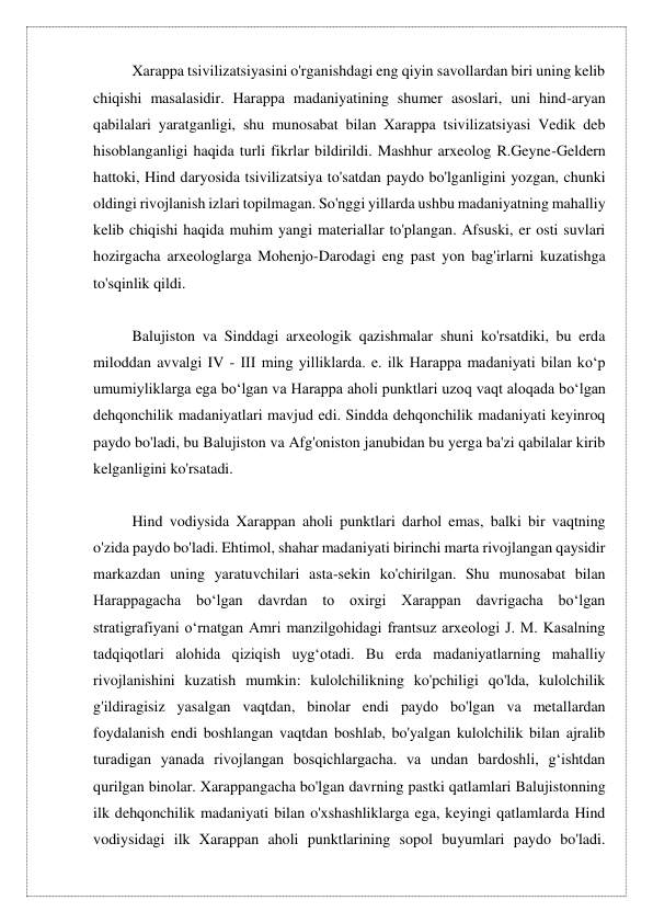 Xarappa tsivilizatsiyasini o'rganishdagi eng qiyin savollardan biri uning kelib 
chiqishi masalasidir. Harappa madaniyatining shumer asoslari, uni hind-aryan 
qabilalari yaratganligi, shu munosabat bilan Xarappa tsivilizatsiyasi Vedik deb 
hisoblanganligi haqida turli fikrlar bildirildi. Mashhur arxeolog R.Geyne-Geldern 
hattoki, Hind daryosida tsivilizatsiya to'satdan paydo bo'lganligini yozgan, chunki 
oldingi rivojlanish izlari topilmagan. So'nggi yillarda ushbu madaniyatning mahalliy 
kelib chiqishi haqida muhim yangi materiallar to'plangan. Afsuski, er osti suvlari 
hozirgacha arxeologlarga Mohenjo-Darodagi eng past yon bag'irlarni kuzatishga 
to'sqinlik qildi. 
 
Balujiston va Sinddagi arxeologik qazishmalar shuni ko'rsatdiki, bu erda 
miloddan avvalgi IV - III ming yilliklarda. e. ilk Harappa madaniyati bilan koʻp 
umumiyliklarga ega boʻlgan va Harappa aholi punktlari uzoq vaqt aloqada boʻlgan 
dehqonchilik madaniyatlari mavjud edi. Sindda dehqonchilik madaniyati keyinroq 
paydo bo'ladi, bu Balujiston va Afg'oniston janubidan bu yerga ba'zi qabilalar kirib 
kelganligini ko'rsatadi. 
 
Hind vodiysida Xarappan aholi punktlari darhol emas, balki bir vaqtning 
o'zida paydo bo'ladi. Ehtimol, shahar madaniyati birinchi marta rivojlangan qaysidir 
markazdan uning yaratuvchilari asta-sekin ko'chirilgan. Shu munosabat bilan 
Harappagacha boʻlgan davrdan to oxirgi Xarappan davrigacha boʻlgan 
stratigrafiyani oʻrnatgan Amri manzilgohidagi frantsuz arxeologi J. M. Kasalning 
tadqiqotlari alohida qiziqish uygʻotadi. Bu erda madaniyatlarning mahalliy 
rivojlanishini kuzatish mumkin: kulolchilikning ko'pchiligi qo'lda, kulolchilik 
g'ildiragisiz yasalgan vaqtdan, binolar endi paydo bo'lgan va metallardan 
foydalanish endi boshlangan vaqtdan boshlab, bo'yalgan kulolchilik bilan ajralib 
turadigan yanada rivojlangan bosqichlargacha. va undan bardoshli, g‘ishtdan 
qurilgan binolar. Xarappangacha bo'lgan davrning pastki qatlamlari Balujistonning 
ilk dehqonchilik madaniyati bilan o'xshashliklarga ega, keyingi qatlamlarda Hind 
vodiysidagi ilk Xarappan aholi punktlarining sopol buyumlari paydo bo'ladi. 
