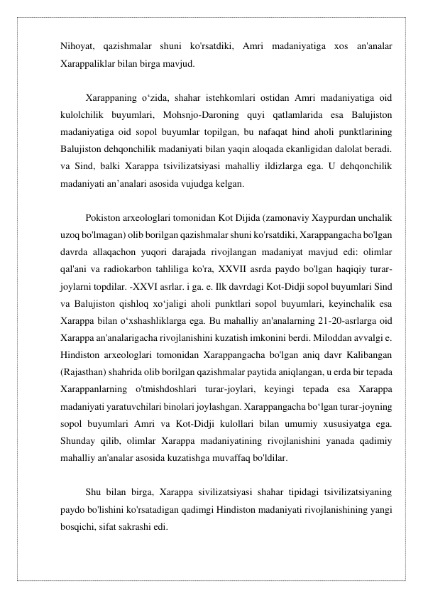 Nihoyat, qazishmalar shuni ko'rsatdiki, Amri madaniyatiga xos an'analar 
Xarappaliklar bilan birga mavjud. 
 
Xarappaning oʻzida, shahar istehkomlari ostidan Amri madaniyatiga oid 
kulolchilik buyumlari, Mohsnjo-Daroning quyi qatlamlarida esa Balujiston 
madaniyatiga oid sopol buyumlar topilgan, bu nafaqat hind aholi punktlarining 
Balujiston dehqonchilik madaniyati bilan yaqin aloqada ekanligidan dalolat beradi. 
va Sind, balki Xarappa tsivilizatsiyasi mahalliy ildizlarga ega. U dehqonchilik 
madaniyati anʼanalari asosida vujudga kelgan. 
 
Pokiston arxeologlari tomonidan Kot Dijida (zamonaviy Xaypurdan unchalik 
uzoq bo'lmagan) olib borilgan qazishmalar shuni ko'rsatdiki, Xarappangacha bo'lgan 
davrda allaqachon yuqori darajada rivojlangan madaniyat mavjud edi: olimlar 
qal'ani va radiokarbon tahliliga ko'ra, XXVII asrda paydo bo'lgan haqiqiy turar-
joylarni topdilar. -XXVI asrlar. i ga. e. Ilk davrdagi Kot-Didji sopol buyumlari Sind 
va Balujiston qishloq xoʻjaligi aholi punktlari sopol buyumlari, keyinchalik esa 
Xarappa bilan oʻxshashliklarga ega. Bu mahalliy an'analarning 21-20-asrlarga oid 
Xarappa an'analarigacha rivojlanishini kuzatish imkonini berdi. Miloddan avvalgi e. 
Hindiston arxeologlari tomonidan Xarappangacha bo'lgan aniq davr Kalibangan 
(Rajasthan) shahrida olib borilgan qazishmalar paytida aniqlangan, u erda bir tepada 
Xarappanlarning o'tmishdoshlari turar-joylari, keyingi tepada esa Xarappa 
madaniyati yaratuvchilari binolari joylashgan. Xarappangacha boʻlgan turar-joyning 
sopol buyumlari Amri va Kot-Didji kulollari bilan umumiy xususiyatga ega. 
Shunday qilib, olimlar Xarappa madaniyatining rivojlanishini yanada qadimiy 
mahalliy an'analar asosida kuzatishga muvaffaq bo'ldilar. 
 
Shu bilan birga, Xarappa sivilizatsiyasi shahar tipidagi tsivilizatsiyaning 
paydo bo'lishini ko'rsatadigan qadimgi Hindiston madaniyati rivojlanishining yangi 
bosqichi, sifat sakrashi edi. 
 
