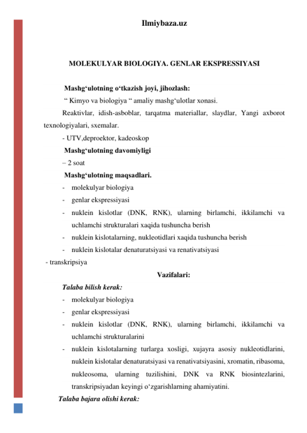 Ilmiybaza.uz 
 
 
MOLEKULYAR BIOLOGIYA. GENLAR EKSPRESSIYASI 
 
 Mashg‘ulotning o‘tkazish joyi, jihozlash: 
 “ Kimyo va biologiya “ amaliy mashg‘ulotlar xonasi. 
Reaktivlar, idish-asboblar, tarqatma materiallar, slaydlar, Yangi axborot 
texnologiyalari, sxemalar. 
- UTV,deproektor, kadeoskop 
 Mashg‘ulotning davomiyligi  
– 2 soat 
 Mashg‘ulotning maqsadlari. 
- molekulyar biologiya 
- genlar ekspressiyasi 
- nuklein kislotlar (DNK, RNK), ularning birlamchi, ikkilamchi va 
uchlamchi strukturalari xaqida tushuncha berish  
- nuklein kislotalarning, nukleotidlari xaqida tushuncha berish  
- nuklein kislotalar denaturatsiyasi va renativatsiyasi 
 - transkripsiya 
Vazifalari: 
Talaba bilish kerak: 
- molekulyar biologiya 
- genlar ekspressiyasi 
- nuklein kislotlar (DNK, RNK), ularning birlamchi, ikkilamchi va 
uchlamchi strukturalarini  
- nuklein kislotalarning turlarga xosligi, xujayra asosiy nukleotidlarini, 
nuklein kislotalar denaturatsiyasi va renativatsiyasini, xromatin, ribasoma, 
nukleosoma, ularning tuzilishini, DNK va RNK biosintezlarini, 
transkripsiyadan keyingi o‘zgarishlarning ahamiyatini. 
Talaba bajara olishi kerak: 
