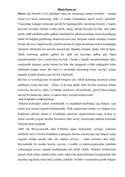 Ilmiybaza.uz 
Stress eng birinchi ta’sir qiladigan narsa bu insonning immun tizimidir – immun 
tizimi esa inson tanasining ichki va tashqi hujumlarga qarshi asosiy qurolidir. 
Yuqoridagi tadqiqot natijasida guvoh bo‘lganingizdek, insonning Islomiy e’tiqodi, 
davomli ravishda Allohni yodda tutish, uning zikrida davomli bo‘lish, silai rahm 
qilish, solih amallarni qilib, qalbda sokinlikni his qilish insondagi saraton kasalligiga 
sabab bo‘ladigan genlarning ekspressiyasini past darajada ushlab turishga yordam 
beradi. Bu esa e’tiqodi kuchli, iymoni salomat bo‘lgan insonning saraton kasalligiga 
chalinish ehtimolini bir muncha pasaytiradi. Bundan tashqari, dinda sobit bo‘lgan, 
Alloh taoloning qadrini qalban his qilib uni hayotiga tadbiq qila olgan 
musulmonlarda stress ancha kam bo‘ladi. Chunki e’tiqodli musulmonlarda ruhiy 
xotirjamlik darajasi ancha baland bo‘lishi shu kungacha o‘nlab tadqiqotlar bilan 
isbotlanib kelgan narsa. Bu ham o‘z navbatida Islomning inson sog‘lig‘i uchun 
naqadar foydali ekanini yana bir bor isbotlaydi. 
Ilm-fan va texnologiyalar rivojlanib borgani sari, Alloh taoloning insoniyat uchun 
qoldirgan oxirgi haq dini – Islom va bu haq dinda sobit bo‘lish insoniyat uchun 
jismoniy, ma’naviy, ruhiy va hattoki moliyaviy naf keltirishi, garchi Islom bunga 
muxtoj bo‘lmasa-da, takror va takror ilmiy asoslab kelinaveradi. 
  DNK TUZILISH VA STRUKTURASI 
 Nuklein kislotalari yukori molekulalik va murakkab kurilishiga ega bulgan, xaet 
uchun eng muxim organik birikmalardir. Tirik organizmlar uchun xos bulgan irsiy 
belgilarni saklash, ularni u3 avlodlariga utkazish, organizmlarni turga xosligi va 
ularni asosida yotgan oksillar biosintezi kabi asosiy xususiyatlar nuklein kislotalar 
faoliyati bilan boglikdir. 
1668 yili Shveysariyalik olim F.Misher ulgan leykotsitlar «yiring» yadrolari 
tarkibida azot va fosfor moddalari saqlangan, kislota xususiyatga ega bulgan yangi 
organik modda ajratib olib, uni nuklein pis1eiv - yadro kislotasi deb atadi. 
Keyinchalik bu modda barcha xayvon, o’simlik va mikroorganizmlar tarkibida 
uchraydigan asosiy organik moddalardan biri bulib chikdi. Nuklein kislotalarni 
ajratib olish uchun odatda katta yadro saklovchi materiallardan foydalaniladi. Bu 
jixatdan eng kulay timus bezi, achitki, talokdir. Achitki va timusdan ajratib olingan 
