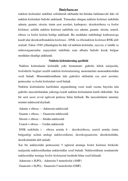 Ilmiybaza.uz 
nuklein kislotalari tarkibini solishtirish okibatida bir-biridan farklanuvchi ikki xil 
nuklein kislotalari bulishi aniklandi. Timusdan olingan nuklein kislotasi tarkibida 
adenin, guanin, sitozin, timin azot asoslari, karbopsuv, dezoksiriboza va fosfor 
kislotasi; achitki nuklein kislotasi tarkibida esa adenin, guanin, sitozin, uratsil, 
riboza va fosfor kislota borligi aniklandi. Bu moddalar tarkibidagi karbonsuvga 
karab ular dezoksiribonuklein kislotasi - DNK va ribonuklein kislotasi RNK deb 
ataladi. Fakat 1940 yillardagina bu ikki xil nuklein kislotalar, xаyvon, o’simlik va 
mikroorganizmlar xujayralari tarkibida xam albatta bulishi kerak bulgan 
moddalar ekanligi aniklandi. 
Nuklein kislotalarning qurilishi 
 Nuklein kislotalarini kislotalik yoki fermentativ gidroliz kilish natijasida, 
fosfodiefir boglari uzulib nuklein kislotalarining monomerlari mononukleotidlar 
xosil buladi. Mononukleotidlarni tula gidrolizi okibatida esa azot asoslari, 
pentozalar va fosfat kislotalari xosil buladi.  
Nuklein kislotalarini kurilishini urganishning oson usuli sxema buyicha tula 
gidroliz maxsulotlaridan yukoriga karab nuklein kislotalarini kurib chikishdir. Xar 
bir azot asosi avval uglevod pentoza bilan birikadi. Bu maxsulotlarni umumiy 
nomini nukleozid deyiladi. 
 Adenin + riboza — Adenozin nukleozidi 
 Guanin + riboza — Guanozin nukleozidi 
 Sitozin + riboza — Sitidin nukleozidi 
 Uratsil + riboza — Uridin nukleozidi 
 DNK tarkibida i - riboza urnida 6 - dezoksiriboza, uratsil urnida timin 
bulganligi uchun undagi nukleozidlarni, dezoksiguanozin, dezoksitsitidin, 
dezoksitimidin deb ataladi. 
Xar bir nukleozidni pentozasini 5 uglerod atomiga fosfor kislotasi birikishi 
natijasida nukleozidlardan nukleotidlar xosil buladi. Nukleotidlarni nomlanishi 
nukleozidlar nomiga fosfor kislotasini kushishi bilan xosil kilinadi. 
 Adenozin + H3PO4 - Adenozin 5 monofosfat (AMF) 
 Guanozin + H3PO4 - Guanozin 5 monofosfat (GMF) 
