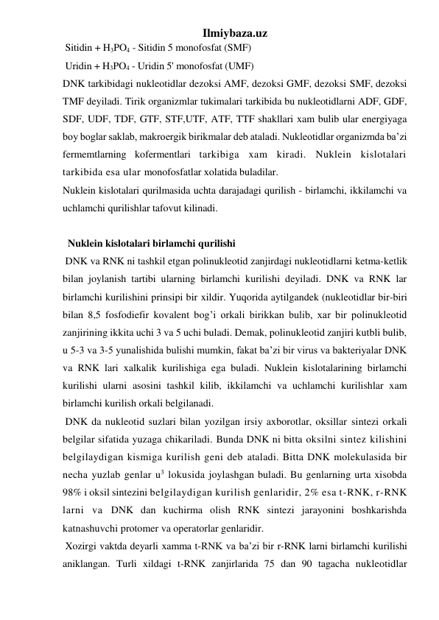 Ilmiybaza.uz 
 Sitidin + H3PO4 - Sitidin 5 monofosfat (SMF) 
 Uridin + H3PO4 - Uridin 5' monofosfat (UMF) 
DNK tarkibidagi nukleotidlar dezoksi AMF, dezoksi GMF, dezoksi SMF, dezoksi 
TMF deyiladi. Tirik organizmlar tukimalari tarkibida bu nukleotidlarni ADF, GDF, 
SDF, UDF, TDF, GTF, STF,UTF, ATF, TTF shakllari xam bulib ular energiyaga 
boy boglar saklab, makroergik birikmalar deb ataladi. Nukleotidlar organizmda ba’zi 
fermemtlarning kofermentlari tarkibiga xam kiradi. Nuklein kislotalari 
tarkibida esa ular monofosfatlar xolatida buladilar. 
Nuklein kislotalari qurilmasida uchta darajadagi qurilish - birlamchi, ikkilamchi va 
uchlamchi qurilishlar tafovut kilinadi. 
  
 
  Nuklein kislotalari birlamchi qurilishi 
 DNK va RNK ni tashkil etgan polinukleotid zanjirdagi nukleotidlarni ketma-ketlik 
bilan joylanish tartibi ularning birlamchi kurilishi deyiladi. DNK va RNK lar 
birlamchi kurilishini prinsipi bir xildir. Yuqorida aytilgandek (nukleotidlar bir-biri 
bilan 8,5 fosfodiefir kovalent bog’i orkali birikkan bulib, xar bir polinukleotid 
zanjirining ikkita uchi 3 va 5 uchi buladi. Demak, polinukleotid zanjiri kutbli bulib, 
u 5-3 va 3-5 yunalishida bulishi mumkin, fakat ba’zi bir virus va bakteriyalar DNK 
va RNK lari xalkalik kurilishiga ega buladi. Nuklein kislotalarining birlamchi 
kurilishi ularni asosini tashkil kilib, ikkilamchi va uchlamchi kurilishlar xam 
birlamchi kurilish orkali belgilanadi.  
 DNK da nukleotid suzlari bilan yozilgan irsiy axborotlar, oksillar sintezi orkali 
belgilar sifatida yuzaga chikariladi. Bunda DNK ni bitta oksilni sintez kilishini 
belgilaydigan kismiga kurilish geni deb ataladi. Bitta DNK molekulasida bir 
necha yuzlab genlar u3 lokusida joylashgan buladi. Bu genlarning urta xisobda 
98% i oksil sintezini belgilaydigan kurilish genlaridir, 2% esa t-RNK, r-RNK 
larni va DNK dan kuchirma olish RNK sintezi jarayonini boshkarishda 
katnashuvchi protomer va operatorlar genlaridir. 
 Xozirgi vaktda deyarli xamma t-RNK va ba’zi bir r-RNK larni birlamchi kurilishi 
aniklangan. Turli xildagi t-RNK zanjirlarida 75 dan 90 tagacha nukleotidlar 
