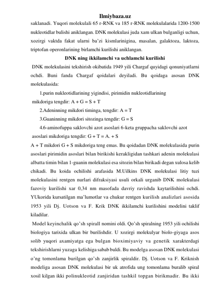 Ilmiybaza.uz 
saklanadi. Yuqori molekulali 65 r-RNK va 185 r-RNK molekulalarida 1200-1500 
nukleotidlar bulishi aniklangan. DNK molekulasi juda xam ulkan bulganligi uchun, 
xozirgi vaktda fakat ularni ba’zi kismlarinigina, masalan, galaktoza, laktoza, 
triptofan operonlarining birlamchi kurilishi aniklangan. 
DNK ning ikkilamchi va uchlamchi kurilishi 
 DNK molekulasini tekshirish okibatida 1949 yili Chargaf quyidagi qonuniyatlarni 
ochdi. Buni fanda Chargaf qoidalari deyiladi. Bu qoidaga asosan DNK 
molekulasida: 
1. purin nukleotidlarining yigindisi, pirimidin nukleotidlarining 
 mikdoriga tengdir: A + G = S + T 
2.Adeninning mikdori timinga, tengdir: A = T 
3.Guaninning mikdori sitozinga tengdir: G = S 
4. 6-aminofuppa saklovchi azot asoslari 6-keta gruppacha saklovchi azot 
 asoslari mikdoriga tengdir: G + T = A. + S 
A + T mikdori G + S mikdoriga teng emas. Bu qoidadan DNK molekulasida purin 
asoslari pirimidin asoslari bilan birikishi kerakligidan tashkari adenin molekulasi 
albatta timin bilan 1-guanin molekulasi esa sitozin bilan birikadi degan xulosa kelib 
chikadi. Bu koida ochilishi arafasida M.Uilkins DNK molekulasi litiy tuzi 
molekulasini rentgen nurlari difraksiyasi usuli orkali urganib DNK molekulasi 
fazoviy kurilishi xar 0,34 nm masofada davriy ravishda kaytarilishini ochdi. 
YUkorida kursatilgan ma’lumotlar va chukur rentgen kurilish analizlari asosida 
1953 yili Dj. Uotson va F. Krik DNK ikkilamchi kurilishini modelini taklif 
kiladilar. 
 Model keyinchalik qo’sh spirall nomini oldi. Qo’sh spiralning 1953 yili ochilishi 
biologiya tarixida ulkan bir burilishdir. U xozirgi molekulyar biolo-giyaga asos 
solib yuqori axamiyatga ega bulgan bioximiyaviy va genetik xarakterdagi 
tekshirishlarni yuzaga kelishiga sabab buldi. Bu modelga asosan DNK molekulasi 
o’ng tomonlama burilgan qo’sh zanjirlik spiraldir. Dj. Uotson va F. Kriknish 
modeliga asosan DNK molekulasi bir uk atrofida ung tomonlama buralib spiral 
xosil kilgan ikki polinukleotid zanjiridan tashkil topgan birikmadir. Bu ikki 
