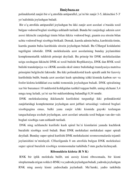 Ilmiybaza.uz 
polinukleotid zanjiri bir o’q atrofida antiparallel, ya’ni bir zanjir 3-5, ikkinchisi 5-3' 
yo’nalishida joylashgan buladi. 
 Bir o’q atrofida antiparallel joylashgan bu ikki zanjir azot asoslari o’rtasida xosil 
bulgan vodorod boglari xisobiga ushlanib turiladi. Bunda bir zanjirdagi adenin azot 
asosi ikkinchi zanjirdagi timin bilan ikkita vodorod bogi, guanin esa sitozin bilan 
uchta vodorod bogi xisobiga birikadi. Demak, kaerda adenin bulsa, karshisida timin, 
kaerda guanin bulsa karshisida sitozin joylashgan buladi. Bu CHargaf koidalarini 
tugriligini isbotidir. DNK molekulasida azot asoslarining bunday joylanishini 
komplementarlik tuldirish prinsipi deyiladi. Bu prinsip bir DNK molekulasidan 
uziga uxshagan ikkinchi DNK ni xosil bulishi Replikatsiya, DNK dan RNK xosil 
bulishi transkripsiya va i-RNK asosida oksil sintez bulishidagi translyasiya matritsa 
prinsipini belgilochi faktordir. Bu ikki polinukleotid kush spiralli anik bir fazoviy 
kurilishida bulib, bunda azot asoslari kush spiralning ichki kismida karbon suv va 
fosfor kislota koldiklari esa tashki tomonida joylashgan buladi. DNK spiralining 
xar bir buramasi 10 nukleotid koldigidan tashkil topgan bulib, uning ulchami 3,4 
nmga teng keladi, ya’ni xar bir nukleotidning balandligi 0,34 nmdir. 
 DNK molekulasining ikkilamchi kurilishini turgunligi ikki polinukleotid 
zanjirlaridagi komplementar joylashgan azot juftlari urtasidagi vodorod boglari 
xisobigagina emas, balki yana zanjir ichki kismida guyoki taxlangan 
tangachalarga uxshab joylashgan, azot asoslari urtasida xosil bulgan van-der-vals 
boglari xisobiga xam ushlanib turiladi. 
 DNK ning uchlamchi kurilishi kush spiral ba’zi kismlarini yanada kuchlirok 
buralishi xisobiga xosil buladi. Buni DNK molekulasi molekulasi super spirali 
deyiladi. Bunday super spiral kurilishi DNK molekulasini xromosomalarda tejamli 
joylanishini ta’minlaydi. CHuzilganda 8 sm atrofida bulgan DNK molekulasi 
super spiral buralish xisobiga xromosomalar tarkibida 5 mm gacha kichrayadi. 
Ribonuklein kislota (R N K) 
 RNK bir iplik molekula bulib, uni asosiy kismi ribosomada, bir kismi 
sitoplazmada erigan xolda (t-RNK) va yadroda joylashgan buladi, yadroda joylashgan 
RNK ning asosiy kismi yadrochada joylashadi. Ma’lumki, yadro tarkibida 
