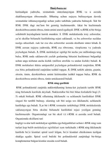 Ilmiybaza.uz 
kurinadigan yadrocha, xromatinda sintezlanayotgan RNK va u asosida 
shakllanayotgan ribosomadir. SHuning uchun xujayra bulinayotgan davrda 
xromatinlar ishlamayotganligi uchun yadro tarkibida yadrocha bulmaydi. Xdr bir 
RNK DNK dagi ma’lum bir genniig kuchirmasidir, fakat bu kuchirmada 
dezoksiriboza urnini riboza, timin urnini uratsil egallaydi. DNK va RNK ni bir-biriga 
solishtirib kuyidagilarni kurish mumkin: 1. DNK molekulasida irsiy axborotlar, 
ya’ni oksillar birlamchi kurilishining rejasi saklanadi, va bu axborotlar nasldan 
naslga utkaziladi. rыk lar esa shu axborotlar asosida oksillarni sintez kiladi. 2. 
DNK asosan xujayra yadrosida, RNK esa ribosoma, sitoplazma va yadroda 
joylashgan buladi. 3. DNK molekulyar ogirligi bir necha yuz millionlarga teng 
bulsa, RNK unda saklanuvchi yuzlab genlarning bittasini kuchirmasi bulganligi 
uchun unga nisbatan ancha kichik (million atrofida va undan kichik) buladi. 4. 
DNK molekulasi ikkita antiparallel joylashgan polinukleotid zanjiridan, RNK 
esa bitta polinukleotid zanjiridan tashkil topgan. 5. DNK tarkibi adenin, guanin, 
sitozin, timin, dezoksiriboza urnini kislotasidan tashkil topgan bulsa, RNK da 
dezoksiriboza urnini riboza, timin urnidauratsil buladi. 
RNK ning qurilishi 
 RNK polinukleotid zanjirida nukleotidlarning ketma-ket joylanish tartibi RNK 
ning birlamchi kurilishi deyiladi. Nukleotidlar bir-biri bilan fosfodiefir bogi (3-
5) orkali birikadi. RNK xillarining ikkilamchi va uchlamchi kurilishlari DNK 
singari bir tartibli bulmay, ularning xdr biri uziga xos ikkilamchi, uchlamchi 
kurilishga ega buladi. X,ar bir i-RNK xromatin tarkibidagi DNK molekulasida 
saklanayotgan bitta oksilni birlamchi kurilishini rejasi yozilgan genning 
kuchirmasidir. Organizmdagi xar bir oksil UZ i-RNK si asosida xosil buladi. 
Organizmda oksillarni turi 
kupligi va ular turli molekulyar ogirlikka ega bulganliklari uchun i-RNK ning xam 
turlari kup bulib molekulyar ogirliklari xam turlichadir. i-RNK ning ikkilamchi 
kurilishi ba’zi kismlari spiral xosil kilgan, ba’zi kismlari chiziksimon tuzilgan 
shaklga egadir; Spiral xosil bulishi bir polinukleotid zanjiridagi bir-biriga 
komplementar bulgan kismlar orasida xosil buladi. 
