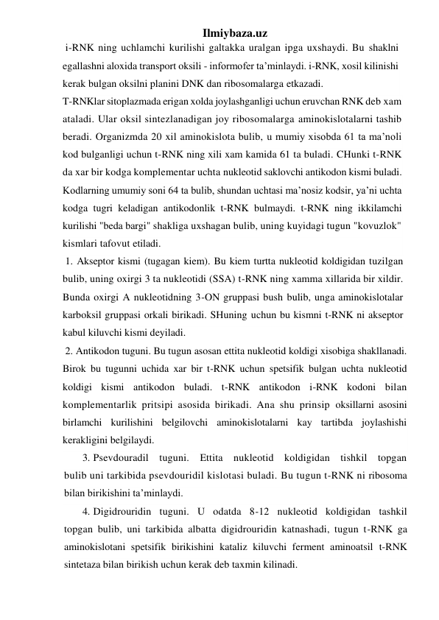 Ilmiybaza.uz 
 i-RNK ning uchlamchi kurilishi galtakka uralgan ipga uxshaydi. Bu shaklni 
egallashni aloxida transport oksili - informofer ta’minlaydi. i-RNK, xosil kilinishi 
kerak bulgan oksilni planini DNK dan ribosomalarga etkazadi. 
T-RNKlar sitoplazmada erigan xolda joylashganligi uchun eruvchan RNK deb xam 
ataladi. Ular oksil sintezlanadigan joy ribosomalarga aminokislotalarni tashib 
beradi. Organizmda 20 xil aminokislota bulib, u mumiy xisobda 61 ta ma’noli 
kod bulganligi uchun t-RNK ning xili xam kamida 61 ta buladi. CHunki t-RNK 
da xar bir kodga komplementar uchta nukleotid saklovchi antikodon kismi buladi. 
Kodlarning umumiy soni 64 ta bulib, shundan uchtasi ma’nosiz kodsir, ya’ni uchta 
kodga tugri keladigan antikodonlik t-RNK bulmaydi. t-RNK ning ikkilamchi 
kurilishi "beda bargi" shakliga uxshagan bulib, uning kuyidagi tugun "kovuzlok" 
kismlari tafovut etiladi. 
 1. Akseptor kismi (tugagan kiem). Bu kiem turtta nukleotid koldigidan tuzilgan 
bulib, uning oxirgi 3 ta nukleotidi (SSA) t-RNK ning xamma xillarida bir xildir. 
Bunda oxirgi A nukleotidning 3-ON gruppasi bush bulib, unga aminokislotalar 
karboksil gruppasi orkali birikadi. SHuning uchun bu kismni t-RNK ni akseptor 
kabul kiluvchi kismi deyiladi. 
 2. Antikodon tuguni. Bu tugun asosan ettita nukleotid koldigi xisobiga shakllanadi. 
Birok bu tugunni uchida xar bir t-RNK uchun spetsifik bulgan uchta nukleotid 
koldigi kismi antikodon buladi. t-RNK antikodon i-RNK kodoni bilan 
komplementarlik pritsipi asosida birikadi. Ana shu prinsip oksillarni asosini 
birlamchi kurilishini belgilovchi aminokislotalarni kay tartibda joylashishi 
kerakligini belgilaydi. 
3.  Psevdouradil tuguni. Ettita nukleotid koldigidan tishkil topgan 
bulib uni tarkibida psevdouridil kislotasi buladi. Bu tugun t-RNK ni ribosoma 
bilan birikishini ta’minlaydi. 
4.  Digidrouridin tuguni. U odatda 8-12 nukleotid koldigidan tashkil 
topgan bulib, uni tarkibida albatta digidrouridin katnashadi, tugun t-RNK ga 
aminokislotani spetsifik birikishini kataliz kiluvchi ferment aminoatsil t-RNK 
sintetaza bilan birikish uchun kerak deb taxmin kilinadi. 
