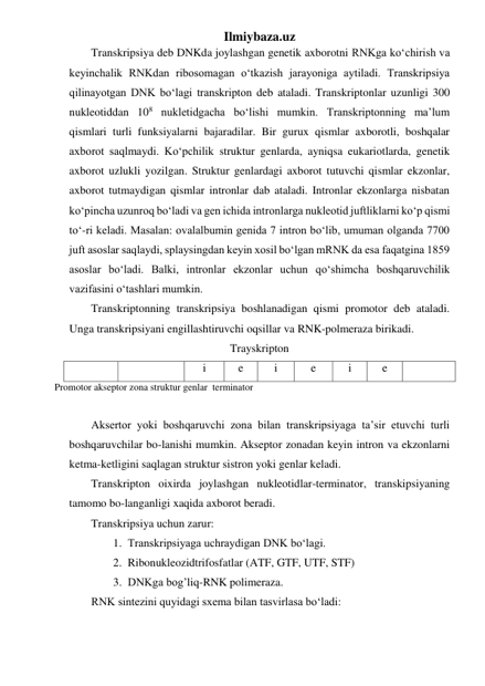 Ilmiybaza.uz 
Transkripsiya deb DNKda joylashgan genetik axborotni RNKga ko‘chirish va 
keyinchalik RNKdan ribosomagan o‘tkazish jarayoniga aytiladi. Transkripsiya 
qilinayotgan DNK bo‘lagi transkripton deb ataladi. Transkriptonlar uzunligi 300 
nukleotiddan 108 nukletidgacha bo‘lishi mumkin. Transkriptonning ma’lum 
qismlari turli funksiyalarni bajaradilar. Bir gurux qismlar axborotli, boshqalar 
axborot saqlmaydi. Ko‘pchilik struktur genlarda, ayniqsa eukariotlarda, genetik 
axborot uzlukli yozilgan. Struktur genlardagi axborot tutuvchi qismlar ekzonlar, 
axborot tutmaydigan qismlar intronlar dab ataladi. Intronlar ekzonlarga nisbatan 
ko‘pincha uzunroq bo‘ladi va gen ichida intronlarga nukleotid juftliklarni ko‘p qismi 
to‘-ri keladi. Masalan: ovalalbumin genida 7 intron bo‘lib, umuman olganda 7700 
juft asoslar saqlaydi, splaysingdan keyin xosil bo‘lgan mRNK da esa faqatgina 1859 
asoslar bo‘ladi. Balki, intronlar ekzonlar uchun qo‘shimcha boshqaruvchilik 
vazifasini o‘tashlari mumkin. 
Transkriptonning transkripsiya boshlanadigan qismi promotor deb ataladi. 
Unga transkripsiyani engillashtiruvchi oqsillar va RNK-polmeraza birikadi. 
Trayskripton 
 
 
i 
e 
i 
e 
i 
e 
 
Promotor akseptor zona struktur genlar  terminator 
 
Aksertor yoki boshqaruvchi zona bilan transkripsiyaga ta’sir etuvchi turli 
boshqaruvchilar bo-lanishi mumkin. Akseptor zonadan keyin intron va ekzonlarni 
ketma-ketligini saqlagan struktur sistron yoki genlar keladi. 
Transkripton oixirda joylashgan nukleotidlar-terminator, transkipsiyaning 
tamomo bo-langanligi xaqida axborot beradi.  
Transkripsiya uchun zarur: 
1. Transkripsiyaga uchraydigan DNK bo‘lagi. 
2. Ribonukleozidtrifosfatlar (ATF, GTF, UTF, STF) 
3. DNKga bog’liq-RNK polimeraza. 
RNK sintezini quyidagi sxema bilan tasvirlasa bo‘ladi: 
