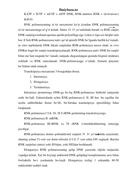 Ilmiybaza.uz 
KATF + IUTF + mUTF + nSTF DNK, RNK-martitsa RNK + (k+l+m+n+) 
H4P2O7 
RNK polimerazaning ta’sir mexanizmi ko‘p jixatdan DNK polimerazaning 
ta’sir mexanizmiga to‘g’ri keladi. Sintez 51 31 yo‘nalishida boradi va RNK zanjiri 
DNK zanjiriga nisbatan qarama-qarshi polyarlikga ega. Lekin o‘ziga xos farqlar xam 
bor. E Soli RNK-polimerazasi nativ qo‘sh spiralli DNK bo‘lganda faollik ko‘rsatadi, 
in vitro tajribalarda DNK ikkala zanjiridan RNK-polimeraza nusxa oladi, in vivo 
DNKni faqat bir zanjiri transkripsiyalanadi. RNK-polimeraza nativ DNK bir zanjiri 
bilan ma’lum nuqtada bo‘-lanadi, natijada chegaralangan qismida bispiral struktura 
echiladi va RNK sintezlanadi. DNK-polimerazaga o‘xshab, ferment praymer 
bo‘lishini talab etmaydi. 
Transkripsiya mexanizmi 3 bosqichdan iborat. 
1. Initsiatsiya. 
2. Elongatsiya. 
3. Terminatsiya. 
Initsatsiya promotorga DNK-ga bo-liq RNK-polimeraza birikishi natijasida 
sodir bo‘ladi. Eukariotlarda uchta RNK-polimeraza-I, II, III bor. bu oqsillar bir 
necha subbirlikdan iborat bo‘lib, bir-biridan transkripsiya spetsifikligi bilan 
farqlanadi. 
RNK-polimeraza I 5,8; 18; 28 S rRNK genlarining transkritsiyasiga 
RNK-polimeraza II- mRNK, 
RNK-polimeraza III-tRNK va 5S rRNK o‘tmishdoshlarining sinteziga 
javobgar. 
RNK-polimeraza doimo polinukleotid zanjirni 51 31 yo‘nalishda uzaytiradi, 
shuning uchun 51-oxir xar doim trifosfat (f-f-f) 31 oxir erkin-ON saqlaydi. Barcha 
RNK zanjirlari sintezi yoki fffAdan, yoki fffGdan boshlanadi. 
Elongatsiya RNK polimerazaning qolip DNK yuzasida siljishi natijasida 
vujudga keladi. Xar bir keyingi nukleotid DNK qolipdagi komplementar asos bilan 
fosfodiefir bo-i yordamida bo-laydi. Elongatsiya tezligi 1 sekundda 40-50 
nukleotidni tashkil etadi. 
