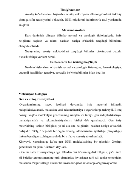 Ilmiybaza.uz 
Amaliy ko‘nikmalarni bajarish – achitqi nukleoproteidlarini gidrolizat tarkibiy 
qismiga sifat reaksiyasini o‘tkazish, DNK miqdorini kalorimetrik usul yordamida 
aniqlash 
 Mavzuni asoslash 
Dars davimida olingan bilimlar normal va patologik fiziologiyada, irsiy 
belgilarni saqlash va ularni nasldan naslga o‘tkazish xaqidagi bilimlarni 
chuqurlashtiradi. 
Xujayraning asosiy nukleotidlari xaqidagi bilimlar biokimyoni yaxshi 
o‘zlashtirishga yordam beradi. 
 Fanlararo va fan ichidagi bog‘liqlik 
Nuklein kislotalarni o‘rganish normal va patologik fiziologiya, farmakologiya, 
yuqumli kasalliklar, terapiya, jarroxlik bo‘yicha bilimlar bilan bog‘liq. 
 
 
 
Molekulyar biologiya 
Gen va uning xususiyatlari. 
 Organizmlarning 
hayot 
faoliyati 
davomida 
irsiy 
material 
ishlaydi, 
reduplikitsiyalanadi, mutatsion yoki rekombinatsiya o‘zgarishlarga uchraydi. Biroq 
hozirgi vaqtda molekulyar genetikaning rivojlanishi tufayli gen redupliklikatsiya, 
mutatsiyalanish va rekombinatsiyalanish birligi deb qaralmaydi. Gen irsiy 
materialning ishlash birligidir, ya’ni ota-ona belgilarini nasldan-naslga o‘tkazish 
birligidir. "Belgi" deganda bir organizmning ikkinchisidan ajratishga (farqlashga) 
imkon beradigan xohlagan alohida bir sifat va xususiyat tushuniladi. 
Kimyoviy xususiyatiga ko’ra gen DNK molekulasining bir qismidir. Xozirgi 
genetikada bu qismi "Sistron" deyiladi.  
 Gen bir qator xususiyatlarga ega. Ulardan biri ta’sirining diskretligidir, ya’ni turli 
xil belgilar xromosomaning turli qismlarida joylashgan turli xil genlar tomonidan 
mutatsion o‘zgarishlarga duchor bo‘lmasa bir qator avlodlarga o‘zgarmay o‘tadi. 
