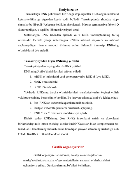 Ilmiybaza.uz 
Terminatsiya RNK polimeraza DNKdagi stop-signallar xisoblangan nukleotid 
ketma-ketliklariga etgandan keyin sodir bo‘ladi. Transkriptonda shunday stop-
signallar bo‘lib poli (A) ketma-ketliklar xisoblanadi. Maxsus terminatsiya faktori-Q 
faktor topilgan, u oqsil bo‘lib transkripsiyani uzadi. 
Sintezlangan RNK DNKdan ajraladi va u DNK transkiptonining to‘liq 
nusxasidir. Demak, yangi sintezlangan RNKda axborot saqlovchi va axborot 
saqlamaydigan qismlar mavjud. SHuning uchun birlamchi transkript RNKning 
o‘tmishdoshi deb ataladi. 
 
Transkripsiyadan keyin RNKning yetilishi 
Transkrpitsiyadan keyingi davrda RNK yetiladi. 
RNK ning 3 xil o‘timishdoshlari tafovut etiladi: 
1. mRNK o‘tmishdoshi yoki geterogen yadro RNK si (gya RNK). 
2. rRNK o‘tmishdoshi. 
3. tRNK o‘tmishdoshi. 
YAdroda RNKning barcha o‘tmishdoshlari transkripsiyadan keyingi etilish 
yoki protsessining bosqichini o‘taydilar. Bu jarayon ushbu xolatni o‘z ichiga oladi: 
1. Pre- RNKdan axborotsiz qismlarni uzib tashlash. 
2. Uzilgan axborotli qismlarni biriktirish-splaysing. 
3. RNK 51 va 31 oxirlarini modifikatsiya qilish. 
Kichik yadro RNKsining (kua RNK) intronlarni uzish va ekzonlarni 
biriktrishdagi roli: intron oxiridagi asoslar kuaRNK asoslari bilan komplementar bo-
lanadilar. Ekzonlarning birikishi bilan boradigan jarayon intronning uzilishiga olib 
keladi. KuaRNK 100 nukleotiddan iborat. 
   
Grafik organayzerlar 
Grafik organayzerlar ma’ruza, amaliy va mustaqil ta’lim 
mashg’ulotlarida talabalar o’quv materiallarini samarali o’zlashtirishlari 
uchun joriy etiladi. Quyida ularning ba’zilari keltirilgan. 
