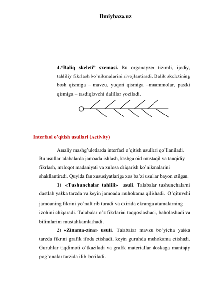 Ilmiybaza.uz 
 
 
 
 
 
4.“Baliq skeleti” sxemasi. Bu organayzer tizimli, ijodiy, 
tahliliy fikrlash ko’nikmalarini rivojlantiradi. Balik skeletining 
bosh qismiga – mavzu, yuqori qismiga –muammolar, pastki 
qismiga – tasdiqlovchi dalillar yoziladi. 
 
 
  Interfaol o’qitish usullari (Activity) 
Amaliy mashg’ulotlarda interfaol o’qitish usullari qo’llaniladi. 
Bu usullar talabalarda jamoada ishlash, kasbga oid mustaqil va tanqidiy 
fikrlash, muloqot madaniyati va xulosa chiqarish ko’nikmalarini 
shakllantiradi. Quyida fan xususiyatlariga xos ba’zi usullar bayon etilgan. 
1) «Tushunchalar tahlili» usuli. Talabalar tushunchalarni 
dastlab yakka tarzda va keyin jamoada muhokama qilishadi. O’qituvchi 
jamoaning fikrini yo’naltirib turadi va oxirida ekranga atamalarning 
izohini chiqaradi. Talabalar o’z fikrlarini taqqoslashadi, baholashadi va 
bilimlarini mustahkamlashadi. 
2) «Zinama-zina» usuli. Talabalar mavzu bo’yicha yakka 
tarzda fikrini grafik ifoda etishadi, keyin guruhda muhokama etishadi. 
Guruhlar taqdimoti o’tkaziladi va grafik materiallar doskaga mantiqiy 
pog’onalar tarzida ilib boriladi. 
