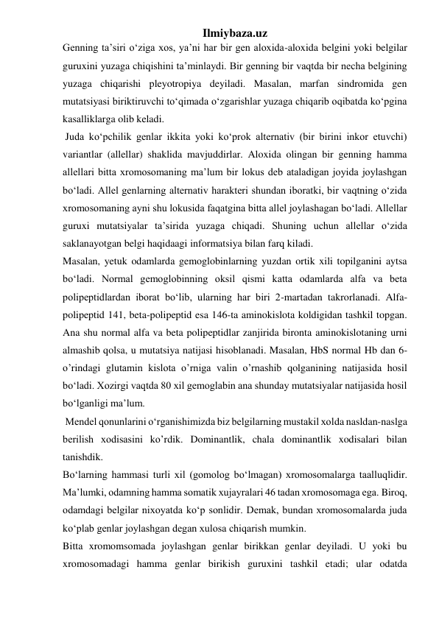 Ilmiybaza.uz 
Genning ta’siri o‘ziga xos, ya’ni har bir gen aloxida-aloxida belgini yoki belgilar 
guruxini yuzaga chiqishini ta’minlaydi. Bir genning bir vaqtda bir necha belgining 
yuzaga chiqarishi pleyotropiya deyiladi. Masalan, marfan sindromida gen 
mutatsiyasi biriktiruvchi to‘qimada o‘zgarishlar yuzaga chiqarib oqibatda ko‘pgina 
kasalliklarga olib keladi. 
 Juda ko‘pchilik genlar ikkita yoki ko‘prok alternativ (bir birini inkor etuvchi) 
variantlar (allellar) shaklida mavjuddirlar. Aloxida olingan bir genning hamma 
allellari bitta xromosomaning ma’lum bir lokus deb ataladigan joyida joylashgan 
bo‘ladi. Allel genlarning alternativ harakteri shundan iboratki, bir vaqtning o‘zida 
xromosomaning ayni shu lokusida faqatgina bitta allel joylashagan bo‘ladi. Allellar 
guruxi mutatsiyalar ta’sirida yuzaga chiqadi. Shuning uchun allellar o‘zida 
saklanayotgan belgi haqidaagi informatsiya bilan farq kiladi. 
Masalan, yetuk odamlarda gemoglobinlarning yuzdan ortik xili topilganini aytsa 
bo‘ladi. Normal gemoglobinning oksil qismi katta odamlarda alfa va beta 
polipeptidlardan iborat bo‘lib, ularning har biri 2-martadan takrorlanadi. Alfa-
polipeptid 141, beta-polipeptid esa 146-ta aminokislota koldigidan tashkil topgan. 
Ana shu normal alfa va beta polipeptidlar zanjirida bironta aminokislotaning urni 
almashib qolsa, u mutatsiya natijasi hisoblanadi. Masalan, HbS normal Hb dan 6-
o’rindagi glutamin kislota o’rniga valin o’rnashib qolganining natijasida hosil 
bo‘ladi. Xozirgi vaqtda 80 xil gemoglabin ana shunday mutatsiyalar natijasida hosil 
bo‘lganligi ma’lum. 
 Mendel qonunlarini o‘rganishimizda biz belgilarning mustakil xolda nasldan-naslga 
berilish xodisasini ko’rdik. Dominantlik, chala dominantlik xodisalari bilan 
tanishdik.  
Bo‘larning hammasi turli xil (gomolog bo‘lmagan) xromosomalarga taalluqlidir. 
Ma’lumki, odamning hamma somatik xujayralari 46 tadan xromosomaga ega. Biroq, 
odamdagi belgilar nixoyatda ko‘p sonlidir. Demak, bundan xromosomalarda juda 
ko‘plab genlar joylashgan degan xulosa chiqarish mumkin. 
Bitta xromomsomada joylashgan genlar birikkan genlar deyiladi. U yoki bu 
xromosomadagi hamma genlar birikish guruxini tashkil etadi; ular odatda 
