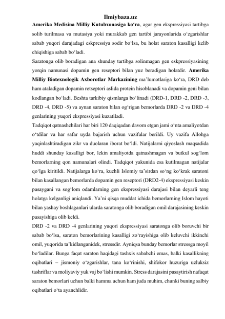 Ilmiybaza.uz 
Amerika Medisina Milliy Kutubxonasiga ko‘ra, agar gen ekspressiyasi tartibga 
solib turilmasa va mutasiya yoki murakkab gen tartibi jarayonlarida o‘zgarishlar 
sabab yuqori darajadagi eskpressiya sodir bo‘lsa, bu holat saraton kasalligi kelib 
chiqishiga sabab bo‘ladi. 
Saratonga olib boradigan ana shunday tartibga solinmagan gen eskpressiyasining 
yorqin namunasi dopamin gen reseptori bilan yuz beradigan holatdir. Amerika 
Milliy Biotexnologik Axborotlar Markazining ma’lumotlariga ko‘ra, DRD deb 
ham ataladigan dopamin retseptori aslida protein hisoblanadi va dopamin geni bilan 
kodlangan bo‘ladi. Beshta tarkibiy qismlarga bo‘linadi (DRD-1, DRD -2, DRD -3, 
DRD -4, DRD -5) va aynan saraton bilan og‘rigan bemorlarda DRD -2 va DRD -4 
genlarining yuqori ekspressiyasi kuzatiladi. 
Tadqiqot qatnashchilari har biri 120 daqiqadan davom etgan jami o‘nta amaliyotdan 
o‘tdilar va har safar uyda bajarish uchun vazifalar berildi. Uy vazifa Allohga 
yaqinlashtiradigan zikr va duolaran iborat bo‘ldi. Natijalarni qiyoslash maqsadida 
huddi shunday kasalligi bor, lekin amaliyotda qatnashmagan va butkul sog‘lom 
bemorlarning qon namunalari olindi. Tadqiqot yakunida esa kutilmagan natijalar 
qo‘lga kiritildi. Natijalarga ko‘ra, kuchli Islomiy ta’sirdan so‘ng ko‘krak saratoni 
bilan kasallangan bemorlarda dopamin gen reseptori (DRD2-4) ekspressiyasi keskin 
pasaygani va sog‘lom odamlarning gen ekspressiyasi darajasi bilan deyarli teng 
holatga kelganligi aniqlandi. Ya’ni qisqa muddat ichida bemorlarning Islom hayoti 
bilan yashay boshlaganlari ularda saratonga olib boradigan omil darajasining keskin 
pasayishiga olib keldi. 
DRD -2 va DRD -4 genlarining yuqori ekspressiyasi saratonga olib boruvchi bir 
sabab bo‘lsa, saraton bemorlarining kasalligi zo‘rayishiga olib keluvchi ikkinchi 
omil, yuqorida ta’kidlanganidek, stressdir. Ayniqsa bunday bemorlar stressga moyil 
bo‘ladilar. Bunga faqat saraton haqidagi tashxis sababchi emas, balki kasallikning 
oqibatlari – jismoniy o‘zgarishlar, tana ko‘rinishi, shifokor huzuriga uzluksiz 
tashriflar va moliyaviy yuk vaj bo‘lishi mumkin. Stress darajasini pasaytirish nafaqat 
saraton bemorlari uchun balki hamma uchun ham juda muhim, chunki buning salbiy 
oqibatlari o‘ta ayanchlidir. 
