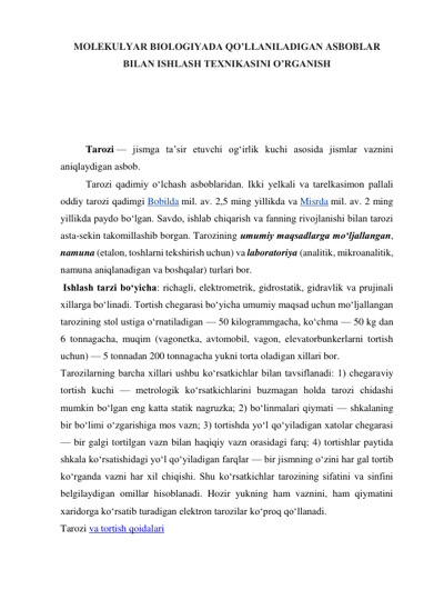 MOLEKULYAR BIOLOGIYADA QO’LLANILADIGAN ASBOBLAR 
BILAN ISHLASH TEXNIKASINI O’RGANISH 
 
 
 
 
Tarozi — jismga taʼsir etuvchi ogʻirlik kuchi asosida jismlar vaznini 
aniqlaydigan asbob. 
Tarozi qadimiy oʻlchash asboblaridan. Ikki yelkali va tarelkasimon pallali 
oddiy tarozi qadimgi Bobilda mil. av. 2,5 ming yillikda va Misrda mil. av. 2 ming 
yillikda paydo boʻlgan. Savdo, ishlab chiqarish va fanning rivojlanishi bilan tarozi 
asta-sekin takomillashib borgan. Tarozining umumiy maqsadlarga moʻljallangan, 
namuna (etalon, toshlarni tekshirish uchun) va laboratoriya (analitik, mikroanalitik, 
namuna aniqlanadigan va boshqalar) turlari bor. 
 Ishlash tarzi boʻyicha: richagli, elektrometrik, gidrostatik, gidravlik va prujinali 
xillarga boʻlinadi. Tortish chegarasi boʻyicha umumiy maqsad uchun moʻljallangan 
tarozining stol ustiga oʻrnatiladigan — 50 kilogrammgacha, koʻchma — 50 kg dan 
6 tonnagacha, muqim (vagonetka, avtomobil, vagon, elevatorbunkerlarni tortish 
uchun) — 5 tonnadan 200 tonnagacha yukni torta oladigan xillari bor. 
Tarozilarning barcha xillari ushbu koʻrsatkichlar bilan tavsiflanadi: 1) chegaraviy 
tortish kuchi — metrologik koʻrsatkichlarini buzmagan holda tarozi chidashi 
mumkin boʻlgan eng katta statik nagruzka; 2) boʻlinmalari qiymati — shkalaning 
bir boʻlimi oʻzgarishiga mos vazn; 3) tortishda yoʻl qoʻyiladigan xatolar chegarasi 
— bir galgi tortilgan vazn bilan haqiqiy vazn orasidagi farq; 4) tortishlar paytida 
shkala koʻrsatishidagi yoʻl qoʻyiladigan farqlar — bir jismning oʻzini har gal tortib 
koʻrganda vazni har xil chiqishi. Shu koʻrsatkichlar tarozining sifatini va sinfini 
belgilaydigan omillar hisoblanadi. Hozir yukning ham vaznini, ham qiymatini 
xaridorga koʻrsatib turadigan elektron tarozilar koʻproq qoʻllanadi. 
Tarozi va tortish qoidalari 
