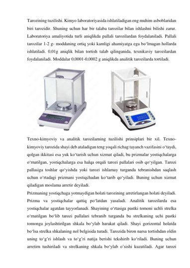 Tarozining tuzilishi. Kimyo laboratoriyasida ishlatiladigan eng muhim asboblaridan 
biri tarozidir. Shuning uchun har bir talaba tarozilar bilan ishlashni bilishi zarur. 
Laboratoriya amaliyotida turli aniqlikda pallali tarozilardan foydalaniladi. Pallali 
tarozilar 1-2 g- moddaning ortiq yoki kamligi ahamiyatga ega bо‘lmagan hollarda 
ishlatiladi. 0,01g aniqlik bilan tortish talab qilinganida, texnikaviy tarozilardan 
foydalaniladi. Moddalar 0,0001-0,0002 g aniqlikda analitik tarozilarda tortiladi. 
 
Texno-kimyoviy va analitik tarozilarning tuzilishi prinsiplari bir xil. Texno-
kimyoviy tarozida shayi deb ataladigan teng yoqali richag tayanch vazifasini о‘taydi, 
qolgan ikkitasi esa yuk kо‘tarish uchun xizmat qiladi, bu prizmalar yostiqchalarga 
о‘rnatilgan, yostiqchalarga esa halqa orqali tarozi pallalari osib qо‘yilgan. Tarozi 
pallasiga toshlar qо‘yishda yoki tarozi ishlamay turganda tebranishdan saqlash 
uchun о‘rtadagi prizmani yostiqchadan kо‘tarib qо‘yiladi. Buning uchun xizmat 
qiladigan moslama arretir deyiladi. 
Prizmaning yostiqchaga yotmaydigan holati tarozining arretirlangan holati deyiladi. 
Prizma va yostiqchalar qattiq pо‘latdan yasaladi. Analitik tarozilarda esa 
yostiqchalar agatdan tayyorlanadi. Shayining о‘rtasiga pastki tomoni uchli strelka 
о‘rnatilgan bо‘lib tarozi pallalari tebranib turganda bu strelkaning uchi pastki 
tomonga joylashtirilgan shkala bо‘ylab harakat qiladi. Shayi gorizontal holatda 
bо‘lsa strelka shkalaning nol belgisida turadi. Tarozida biron narsa tortishdan oldin 
uning tо‘g’ri ishlash va tо‘g’ri natija berishi tekshirib kо‘riladi. Buning uchun 
arretirn tushiriladi va strelkaning shkala bо‘ylab o’sishi kuzatiladi. Agar tarozi 
