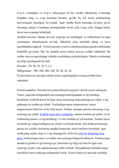 tо‘g’ri о‘rnatilgan va tо‘g’ri ishlayotgan bо‘lsa, strelka shkalaning о‘rtasidagi 
belgidan chap va о‘ng tomonga barobar og’adi, bu hol tarozi pallalarining 
muvozanatda ekanligini kо‘rsatadi. Agar strelka biron tomonga kо‘proq og’sa, 
shayning uchiga о‘rnatilgan pasangilardan birini yoki о‘nga yoki chapga burab, 
tarozi muvozanatga keltiriladi. 
Analitik tarozilar oldingi devorni yuqoriga kо‘tariladigan va eshikchalari bо‘lgan 
oynalangan shkafchalarda bо‘ladi. Shkafcha aniq tortishda chang va havo 
qarshiligidan saqlaydi. Tortish paytida va tarozi ishlatilmaydigan paytda eshikchalar 
berkitilib qо‘yiladi. Har bir analitik tarozi uchun maxsus toshlar ishlatiladi. Bu 
toshlar maxsus qutichadagi alohida uyachalarga joylashtirilgan. Odatda toshlarning 
og’irligi quyidagacha bо‘ladi: 
Gramlar - 50. 20. 10, 10, 5, 2,1. 
Milligramlar - 500, 200, 200, 100, 50, 20, 20, 10. 
Texno-kimyoviy tarozida tortish uchun yuqoridagidan osonroq toshlar ham 
ishlatiladi. 
 
Tortish qoidalari. Tarozini bir joydan ikkinchi joyga kо‘chirish ruxsat etilmaydi. 
Tarozi yuqorida aytilganidek muvozanatga keltirilganidan so’ng tortishga 
kirishiladi: tortilishi kerak bо‘lgan narsa tarozining chap pallasiga qо‘yiladi, о‘ng 
pallasiga esa toshlar qо‘yiladi. Tortiladigan narsa temperaturasi, tarozi 
temperaturasi bilan bir xil bо‘lishi kerak. Toshlar solingan quticha tarozining о‘ng 
tomoniga qо‘yiladi. Toshlar faqat spirt yordamida, malum tartibda qо‘yiladi: avval 
toshlarning kattasi, so’ng kichikrog’i va shu tartibda qо‘yib boriladi. Toshlar tarozi 
arretirlab qо‘yilgan holdagina qо‘yilishi va olinishi kerak. Aks holda prizmaning 
qirrasi tez yoyilib, tarozining aniqligi kamayadi, tarozi strelkasi kuzatiladi, agar 
strelkaning ogishi chap va о‘ng tomonga bir xil bо‘lsa yoki bir darajasiga farq 
qilsa, tortilayotgan narsa va toshlar muvozanatga kelgan hisoblanadi. Tortilayotgan 
modda tо‘gridan-tо‘gri taroziga qо‘yilmasdan og‘irligi ma’lum bо‘lgan soat 
oynasiga, byuks yoki stakanchalarga solib tortiladi. Suyuqliklarni tortishda uning 
tomchilari tarozi pallasiga tushmasligi kerak. Texno-kimyoviy tarozida tortishda 
