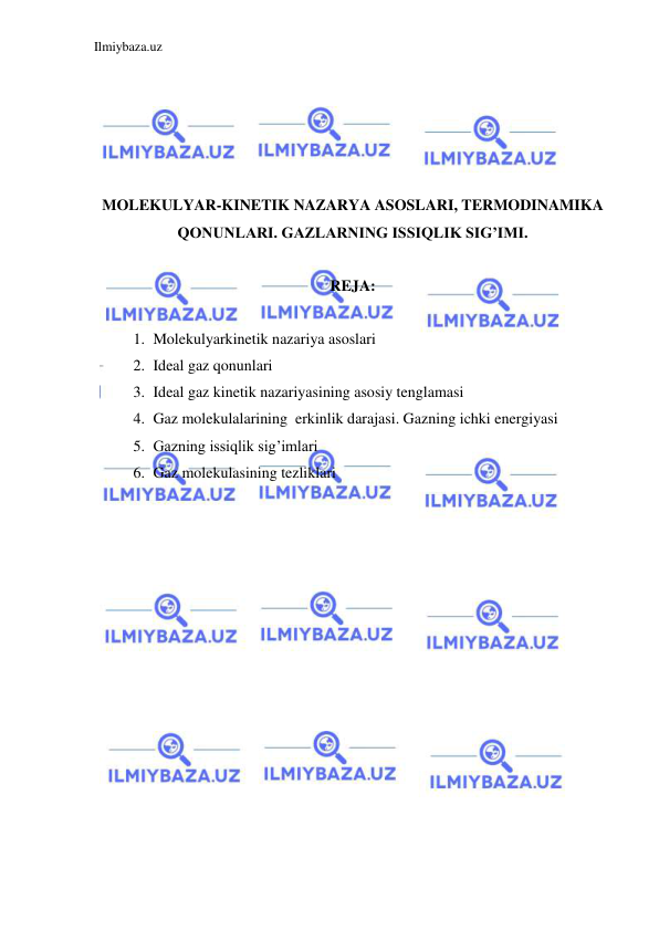 Ilmiybaza.uz 
 
 
 
 
 
 
MOLEKULYAR-KINETIK NAZARYA ASOSLARI, TERMODINAMIKA 
QONUNLARI. GAZLARNING ISSIQLIK SIG’IMI. 
 
REJA: 
 
1. Molekulyarkinetik nazariya asoslari  
2. Ideal gaz qonunlari 
3. Ideal gaz kinetik nazariyasining asosiy tenglamasi 
4. Gaz molekulalarining  erkinlik darajasi. Gazning ichki energiyasi 
5. Gazning issiqlik sig’imlari 
6. Gaz molekulasining tezliklari 
 
 
 
 
 
 
 
 
 
 
 
 
 
 
