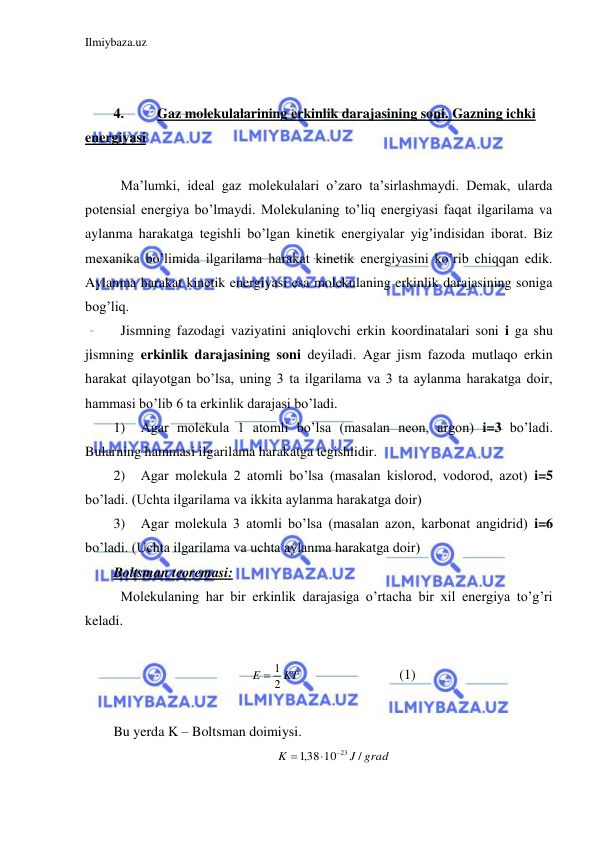 Ilmiybaza.uz 
 
 
  
4. 
Gaz molekulalarining erkinlik darajasining soni. Gazning ichki 
energiyasi 
 
 Ma’lumki, ideal gaz molekulalari o’zaro ta’sirlashmaydi. Demak, ularda  
potensial energiya bo’lmaydi. Molekulaning to’liq energiyasi faqat ilgarilama va 
aylanma harakatga tegishli bo’lgan kinetik energiyalar yig’indisidan iborat. Biz 
mexanika bo’limida ilgarilama harakat kinetik energiyasini ko’rib chiqqan edik. 
Aylanma harakat kinetik energiyasi esa molekulaning erkinlik darajasining soniga 
bog’liq.  
 Jismning fazodagi vaziyatini aniqlovchi erkin koordinatalari soni i ga shu 
jismning erkinlik darajasining soni deyiladi. Agar jism fazoda mutlaqo erkin 
harakat qilayotgan bo’lsa, uning 3 ta ilgarilama va 3 ta aylanma harakatga doir, 
hammasi bo’lib 6 ta erkinlik darajasi bo’ladi.  
1) 
Agar molekula 1 atomli bo’lsa (masalan neon, argon) i=3 bo’ladi. 
Bularning hammasi ilgarilama harakatga tegishlidir.  
2) 
Agar molekula 2 atomli bo’lsa (masalan kislorod, vodorod, azot) i=5 
bo’ladi. (Uchta ilgarilama va ikkita aylanma harakatga doir) 
3) 
Agar molekula 3 atomli bo’lsa (masalan azon, karbonat angidrid) i=6 
bo’ladi. (Uchta ilgarilama va uchta aylanma harakatga doir)  
Boltsman teoremasi:  
 Molekulaning har bir erkinlik darajasiga o’rtacha bir xil energiya to’g’ri 
keladi.  
 
KT
E
2
 1
 
 
 
(1) 
 
Bu yerda K – Boltsman doimiysi.  
J grad
K
/
,138 10
23


 
