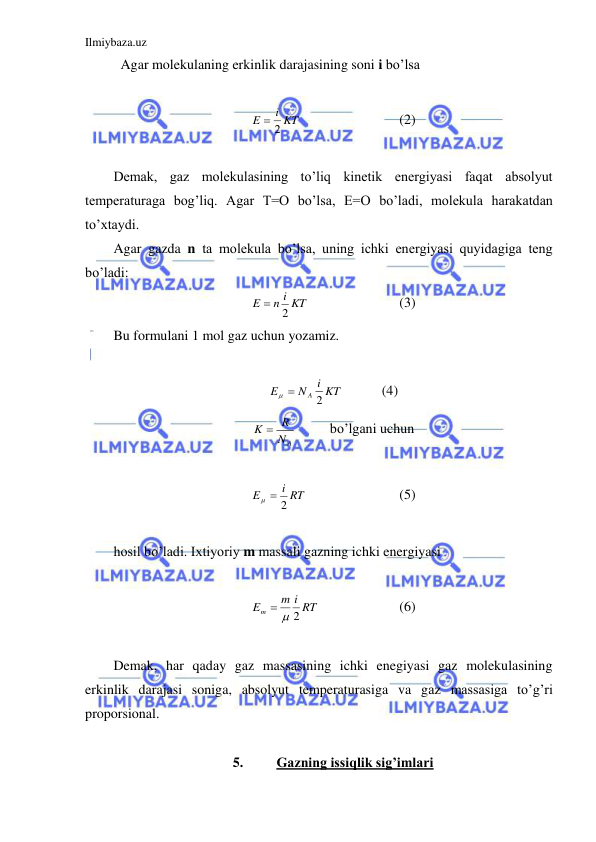 Ilmiybaza.uz 
 
 Agar molekulaning erkinlik darajasining soni i bo’lsa  
 
i KT
E
 2
 
 
 
(2) 
 
Demak, gaz molekulasining to’liq kinetik energiyasi faqat absolyut 
temperaturaga bog’liq. Agar T=O bo’lsa, E=O bo’ladi, molekula harakatdan 
to’xtaydi.  
Agar gazda n ta molekula bo’lsa, uning ichki energiyasi quyidagiga teng 
bo’ladi:  
n i KT
E
2

 
 
 
(3) 
Bu formulani 1 mol gaz uchun yozamiz.  
 
i KT
N
E
A 2
 
  
(4) 
NA
K  R
  
bo’lgani uchun  
 
i RT
E
2
 
 
 
 
(5) 
 
hosil bo’ladi. Ixtiyoriy m massali gazning ichki energiyasi  
 
m i RT
Em
  2
  
 
(6) 
 
Demak, har qaday gaz massasining ichki enegiyasi gaz molekulasining 
erkinlik darajasi soniga, absolyut temperaturasiga va gaz massasiga to’g’ri 
proporsional.  
 
5. 
Gazning issiqlik sig’imlari 
