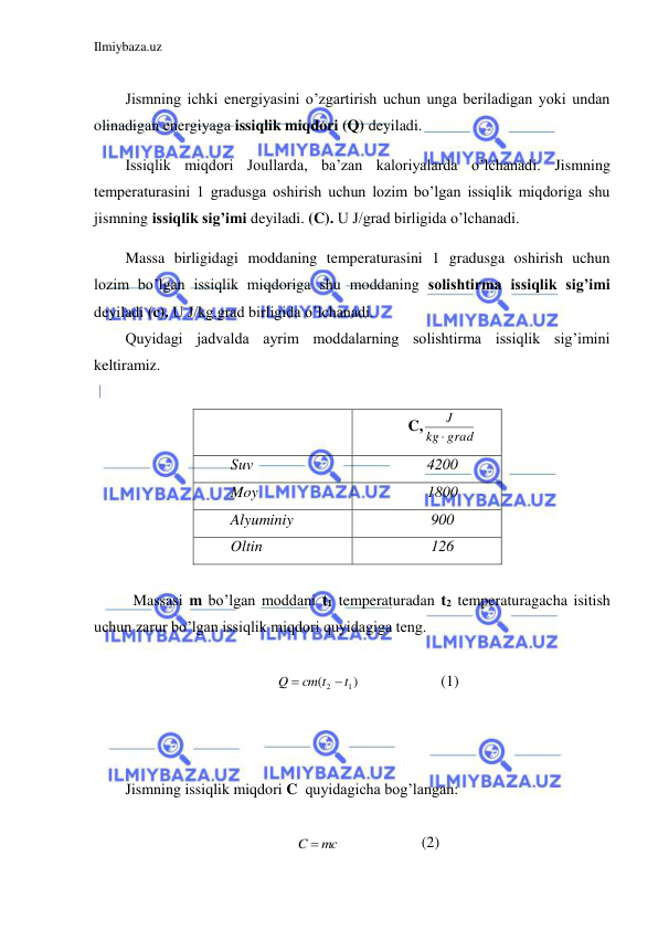 Ilmiybaza.uz 
 
 
Jismning ichki energiyasini o’zgartirish uchun unga beriladigan yoki undan 
olinadigan energiyaga issiqlik miqdori (Q) deyiladi.  
Issiqlik miqdori Joullarda, ba’zan kaloriyalarda o’lchanadi. Jismning 
temperaturasini 1 gradusga oshirish uchun lozim bo’lgan issiqlik miqdoriga shu 
jismning issiqlik sig’imi deyiladi. (C). U J/grad birligida o’lchanadi.  
Massa birligidagi moddaning temperaturasini 1 gradusga oshirish uchun 
lozim bo’lgan issiqlik miqdoriga shu moddaning solishtirma issiqlik sig’imi 
deyiladi (c). U J/kg.grad birligida o’lchanadi.  
Quyidagi jadvalda ayrim moddalarning solishtirma issiqlik sig’imini 
keltiramiz.  
 
 
C,
grad
kg
J

 
Suv 
4200 
Moy  
1800 
Alyuminiy  
900 
Oltin 
126 
 
 Massasi m bo’lgan moddani t1 temperaturadan t2 temperaturagacha isitish 
uchun zarur bo’lgan issiqlik miqdori quyidagiga teng.  
 
)
(
1
2
t
cm t
Q


  
 
(1) 
 
 
 
Jismning issiqlik miqdori C  quyidagicha bog’langan:  
 
C  mc
  
 
(2) 
