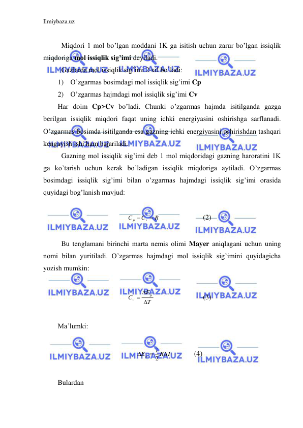 Ilmiybaza.uz 
 
 
 Miqdori 1 mol bo’lgan moddani 1K ga isitish uchun zarur bo’lgan issiqlik 
miqdoriga mol issiqlik sig’imi deyiladi.  
 Gazlarda mol issiqlik sig’imi 2 xil bo’ladi:  
1) O’zgarmas bosimdagi mol issiqlik sig’imi Cp 
2) O’zgarmas hajmdagi mol issiqlik sig’imi Cv 
Har doim Cp>Cv bo’ladi. Chunki o’zgarmas hajmda isitilganda gazga 
berilgan issiqlik miqdori faqat uning ichki energiyasini oshirishga sarflanadi. 
O’zgarmas bosimda isitilganda esa gazning ichki energiyasini oshirishdan tashqari 
kengayish ishi ham bajariladi.  
 Gazning mol issiqlik sig’imi deb 1 mol miqdoridagi gazning haroratini 1K 
ga ko’tarish uchun kerak bo’ladigan issiqlik miqdoriga aytiladi. O’zgarmas 
bosimdagi issiqlik sig’imi bilan o’zgarmas hajmdagi issiqlik sig’imi orasida 
quyidagi bog’lanish mavjud: 
 
R
C
С
v
p


 
 
 
(2) 
 
 Bu tenglamani birinchi marta nemis olimi Mayer aniqlagani uchun uning 
nomi bilan yuritiladi. O’zgarmas hajmdagi mol issiqlik sig’imini quyidagicha 
yozish mumkin:  
 
T
E
Сv



  
 
 
(3) 
 
Ma’lumki: 
 
i R T
E



2

  
(4) 
 
Bulardan  
 
