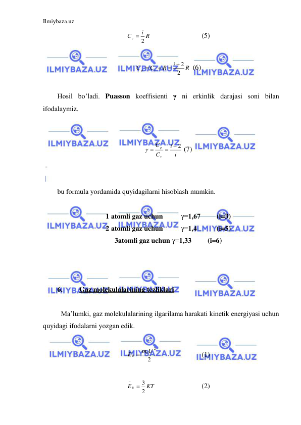 Ilmiybaza.uz 
 
i R
Cv
 2
 
 
 
(5) 
 
R
i
R
C
C
v
p
2
 2



 (6) 
 
Hosil bo’ladi. Puasson koeffisienti γ ni erkinlik darajasi soni bilan 
ifodalaymiz.  
 
 
i
i
C
C
v
p
 2

 
 (7) 
 
 
bu formula yordamida quyidagilarni hisoblash mumkin.  
 
1 atomli gaz uchun  
γ=1,67  
(i=3) 
2 atomli gaz uchun  
γ=1,4  
(i=5) 
3 atomli gaz uchun γ=1,33 
(i=6) 
 
  
 
6. 
Gaz molekulalarining tezliklari 
 
 Ma’lumki, gaz molekulalarining ilgarilama harakati kinetik energiyasi uchun 
quyidagi ifodalarni yozgan edik.  
 
2
2
m0U
E k 

 
 
 
(1) 
 
KT
E k
2
3


 
 
 
(2) 
