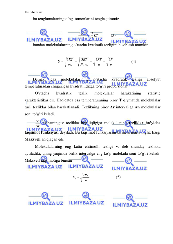 Ilmiybaza.uz 
 
bu tenglamalarning o’ng  tomonlarini tenglasjtiramiz  
 
KT
U
m
2
3
2
2
0

  
(3) 
bundan molekulalarning o’rtacha kvadratik tezligini hisoblash mumkin  
 


P
RT
m
N
RT
m
KT
U
A
3
3
3
3
0
0




 
 
(4) 
 
Demak, 
gaz 
molekulalarining 
o’rtacha 
kvadratik 
tezligi 
absolyut 
temperaturadan chiqarilgan kvadrat ildizga to’g’ri proporsional.  
 O’rtacha 
kvadratik 
tezlik 
molekulalar 
harakatining 
statistic 
xarakteristikasidir. Haqiqatda esa temperaturaning biror T qiymatida molekulalar 
turli tezliklar bilan harakatlanadi. Tezlikning biror Δv intervaliga Δn molekulalar 
soni to’g’ri keladi.  
 
v
n

  nisbatning v tezlikka bog’liqligiga molekulaning tezliklar bo’yicha 
taqsimot funksiyasi deyiladi. Bu taqsimot funksiyasini birinchi marta ingliz fizigi 
Maksvell aniqlagan edi.  
 Molekulalarning eng katta ehtimolli tezligi ve deb shunday tezlikka 
aytiladiki, uning yaqinida birlik intervalga eng ko’p molekula soni to’g’ri keladi. 
Maksvell taqsimotiga binoan  
 

RT
Ve
2

 
 
 
(5) 
