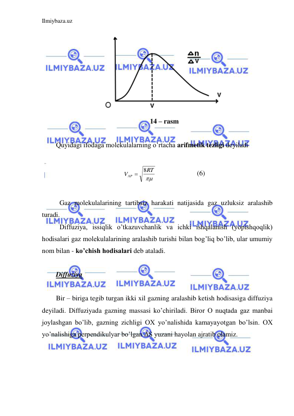 Ilmiybaza.uz 
 
 
14 – rasm 
 
Quyidagi ifodaga molekulalarning o’rtacha arifmetik tezligi deyiladi 
 

RT
VAP
8

  
 
(6) 
 
 Gaz molekulalarining tartibsiz harakati natijasida gaz uzluksiz aralashib 
turadi.  
 Diffuziya, issiqlik o’tkazuvchanlik va ichki ishqalanish (yopishqoqlik) 
hodisalari gaz molekulalarining aralashib turishi bilan bog’liq bo’lib, ular umumiy 
nom bilan - ko’chish hodisalari deb ataladi.  
  
Diffuziya  
 
Bir – biriga tegib turgan ikki xil gazning aralashib ketish hodisasiga diffuziya 
deyiladi. Diffuziyada gazning massasi ko’chiriladi. Biror O nuqtada gaz manbai 
joylashgan bo’lib, gazning zichligi OX yo’nalishida kamayayotgan bo’lsin. OX 
yo’nalishiga perpendikulyar bo’lgan ΔS yuzani hayolan ajratib olamiz.  
