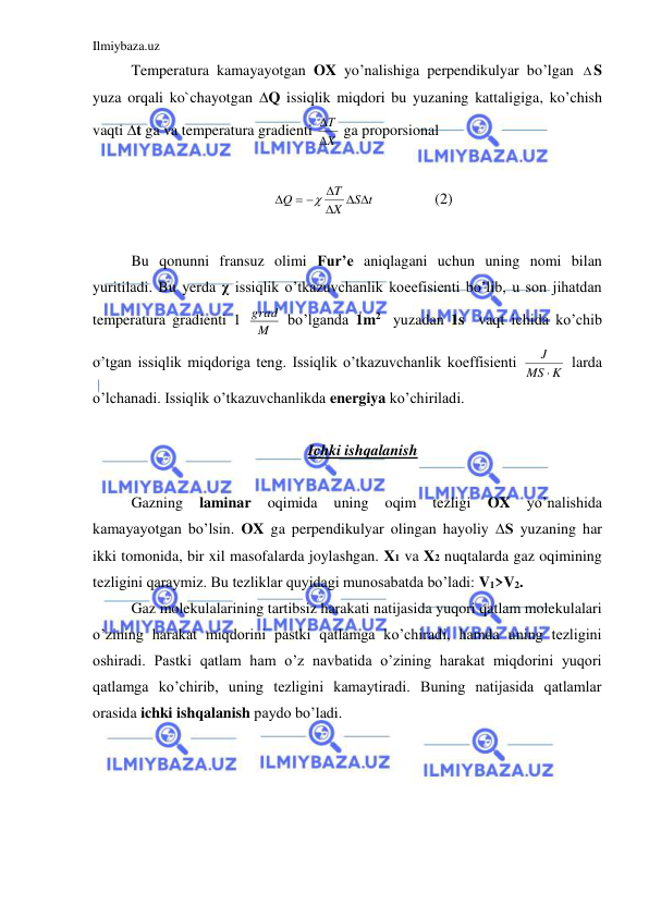 Ilmiybaza.uz 
 
 Temperatura kamayayotgan OX yo’nalishiga perpendikulyar bo’lgan S 
yuza orqali ko`chayotgan ∆Q issiqlik miqdori bu yuzaning kattaligiga, ko’chish 
vaqti ∆t ga va temperatura gradienti 
X
T


 ga proporsional  
 
S t
X
T
Q
 


 


 
 
(2) 
 
 Bu qonunni fransuz olimi Fur’e aniqlagani uchun uning nomi bilan 
yuritiladi. Bu yerda χ issiqlik o’tkazuvchanlik koeefisienti bo’lib, u son jihatdan 
temperatura gradienti 1 
M
grad  bo’lganda 1m2  yuzadan 1s  vaqt ichida ko’chib 
o’tgan issiqlik miqdoriga teng. Issiqlik o’tkazuvchanlik koeffisienti 
K
MS
J

 larda 
o’lchanadi. Issiqlik o’tkazuvchanlikda energiya ko’chiriladi.  
 
Ichki ishqalanish 
 
 Gazning 
laminar 
oqimida 
uning 
oqim 
tezligi 
OX 
yo’nalishida 
kamayayotgan bo’lsin. OX ga perpendikulyar olingan hayoliy ∆S yuzaning har 
ikki tomonida, bir xil masofalarda joylashgan. X1 va X2 nuqtalarda gaz oqimining 
tezligini qaraymiz. Bu tezliklar quyidagi munosabatda bo’ladi: V1>V2.  
 Gaz molekulalarining tartibsiz harakati natijasida yuqori qatlam molekulalari 
o’zining harakat miqdorini pastki qatlamga ko’chiradi, hamda uning tezligini 
oshiradi. Pastki qatlam ham o’z navbatida o’zining harakat miqdorini yuqori 
qatlamga ko’chirib, uning tezligini kamaytiradi. Buning natijasida qatlamlar 
orasida ichki ishqalanish paydo bo’ladi.  
