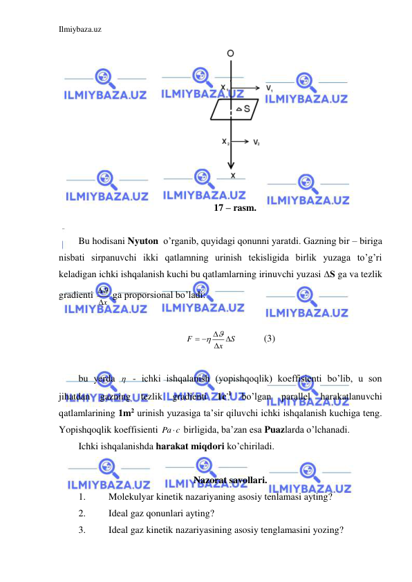 Ilmiybaza.uz 
 
 
    17 – rasm. 
 
Bu hodisani Nyuton  o’rganib, quyidagi qonunni yaratdi. Gazning bir – biriga 
nisbati sirpanuvchi ikki qatlamning urinish tekisligida birlik yuzaga to’g’ri 
keladigan ichki ishqalanish kuchi bu qatlamlarning irinuvchi yuzasi ∆S ga va tezlik 
gradienti 
x
  ga proporsional bo’ladi: 
 
S
x
F
 
  
 
  
(3) 
 
bu yerda   - ichki ishqalanish (yopishqoqlik) koeffisienti bo’lib, u son 
jihatdan gazning tezlik gradienti 
1c-1 bo’lgan parallel harakatlanuvchi 
qatlamlarining 1m2 urinish yuzasiga ta’sir qiluvchi ichki ishqalanish kuchiga teng. 
Yopishqoqlik koeffisienti 
c
Pa  birligida, ba’zan esa Puazlarda o’lchanadi.  
Ichki ishqalanishda harakat miqdori ko’chiriladi.  
 
Nazorat savollari. 
1. 
Molekulyar kinetik nazariyaning asosiy tenlamasi ayting? 
2. 
Ideal gaz qonunlari ayting? 
3. 
Ideal gaz kinetik nazariyasining asosiy tenglamasini yozing? 
