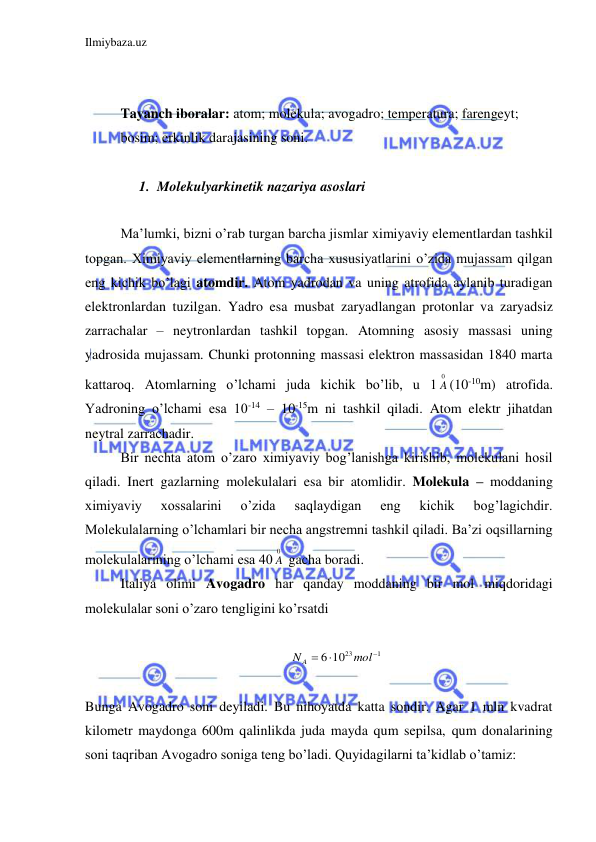 Ilmiybaza.uz 
 
 
 
Tayanch iboralar: atom; molekula; avogadro; temperatura; farengeyt; 
bosim; erkinlik darajasining soni. 
 
1. Molekulyarkinetik nazariya asoslari  
 
Ma’lumki, bizni o’rab turgan barcha jismlar ximiyaviy elementlardan tashkil 
topgan. Ximiyaviy elementlarning barcha xususiyatlarini o’zida mujassam qilgan 
eng kichik bo’lagi atomdir. Atom yadrodan va uning atrofida aylanib turadigan 
elektronlardan tuzilgan. Yadro esa musbat zaryadlangan protonlar va zaryadsiz 
zarrachalar – neytronlardan tashkil topgan. Atomning asosiy massasi uning 
yadrosida mujassam. Chunki protonning massasi elektron massasidan 1840 marta 
kattaroq. Atomlarning o’lchami juda kichik bo’lib, u 1
0
A (10-10m) atrofida. 
Yadroning o’lchami esa 10-14 – 10-15m ni tashkil qiladi. Atom elektr jihatdan 
neytral zarrachadir.  
 Bir nechta atom o’zaro ximiyaviy bog’lanishga kirishib, molekulani hosil 
qiladi. Inert gazlarning molekulalari esa bir atomlidir. Molekula – moddaning 
ximiyaviy 
xossalarini 
o’zida 
saqlaydigan 
eng 
kichik 
bog’lagichdir. 
Molekulalarning o’lchamlari bir necha angstremni tashkil qiladi. Ba’zi oqsillarning 
molekulalarining o’lchami esa 40
0
A  gacha boradi.  
 Italiya olimi Avogadro har qanday moddaning bir mol miqdoridagi 
molekulalar soni o’zaro tengligini ko’rsatdi 
 
1
6 1023



mol
N A
 
 
Bunga Avogadro soni deyiladi. Bu nihoyatda katta sondir. Agar 1 mln kvadrat 
kilometr maydonga 600m qalinlikda juda mayda qum sepilsa, qum donalarining 
soni taqriban Avogadro soniga teng bo’ladi. Quyidagilarni ta’kidlab o’tamiz: 
