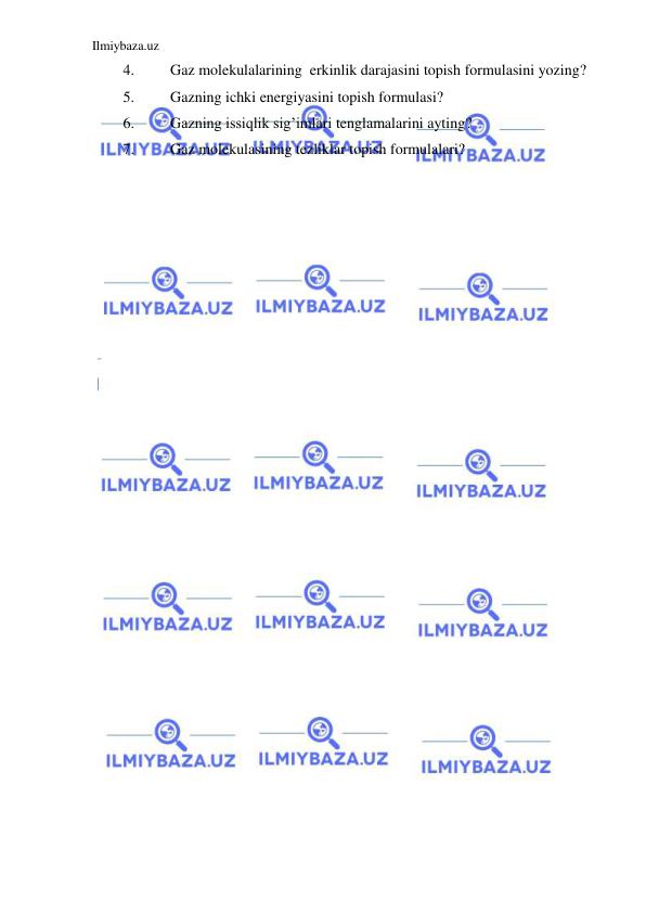 Ilmiybaza.uz 
 
4. 
Gaz molekulalarining  erkinlik darajasini topish formulasini yozing?  
5. 
Gazning ichki energiyasini topish formulasi? 
6. 
Gazning issiqlik sig’imlari tenglamalarini ayting? 
7. 
Gaz molekulasining tezliklar topish formulalari? 
 
 
