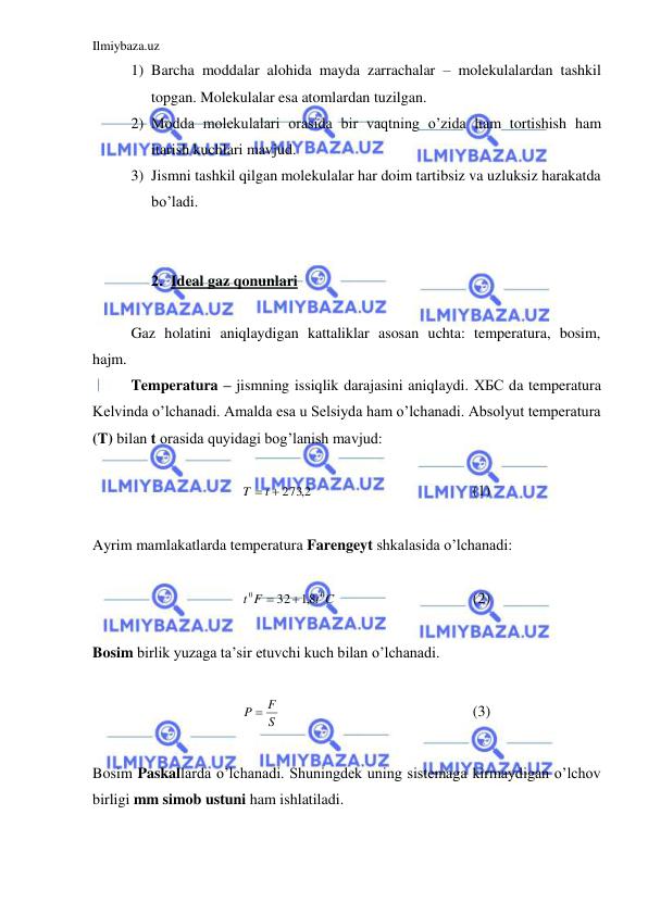 Ilmiybaza.uz 
 
1) Barcha moddalar alohida mayda zarrachalar – molekulalardan tashkil 
topgan. Molekulalar esa atomlardan tuzilgan.  
2) Modda molekulalari orasida bir vaqtning o’zida ham tortishish ham 
itarish kuchlari mavjud.  
3) Jismni tashkil qilgan molekulalar har doim tartibsiz va uzluksiz harakatda 
bo’ladi.  
 
 
2. Ideal gaz qonunlari 
 
 
Gaz holatini aniqlaydigan kattaliklar asosan uchta: temperatura, bosim, 
hajm.  
 
Temperatura – jismning issiqlik darajasini aniqlaydi. ХБС da temperatura 
Kelvinda o’lchanadi. Amalda esa u Selsiyda ham o’lchanadi. Absolyut temperatura  
(T) bilan t orasida quyidagi bog’lanish mavjud: 
 
T  t  2732,
  
 
 
 
(1) 
 
Ayrim mamlakatlarda temperatura Farengeyt shkalasida o’lchanadi:  
 
t C
F
t
0
0
 32 8,1
 
 
 
 
(2) 
 
Bosim birlik yuzaga ta’sir etuvchi kuch bilan o’lchanadi.  
 
S
P  F
 
 
 
 
 
(3) 
 
Bosim Paskallarda o’lchanadi. Shuningdek uning sistemaga kirmaydigan o’lchov 
birligi mm simob ustuni ham ishlatiladi.  
 
