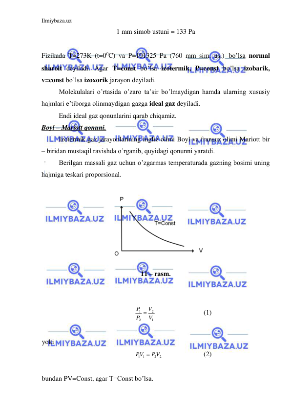 Ilmiybaza.uz 
 
1 mm simob ustuni = 133 Pa 
 
Fizikada T=273K (t=00C) va P=101325 Pa (760 mm sim. us.) bo’lsa normal 
sharoit deyiladi. Agar T=const bo’lsa izotermik, P=const bo’lsa izobarik, 
v=const bo’lsa izoxorik jarayon deyiladi.  
 
Molekulalari o’rtasida o’zaro ta’sir bo’lmaydigan hamda ularning xususiy 
hajmlari e’tiborga olinmaydigan gazga ideal gaz deyiladi.  
 
Endi ideal gaz qonunlarini qarab chiqamiz. 
Boyl – Mariott qonuni.   
 
Izotermik gaz jarayonlarining ingliz olimi Boyl va fransuz olimi Mariott bir 
– biridan mustaqil ravishda o’rganib, quyidagi qonunni yaratdi.  
 
Berilgan massali gaz uchun o’zgarmas temperaturada gazning bosimi uning 
hajmiga teskari proporsional.  
 
11 – rasm.  
 
 
1
2
2
1
V
V
P
P 
 
 
 
(1) 
 
yoki   
2
2
1 1
PV
PV

  
 
(2) 
 
bundan PV=Const, agar T=Const bo’lsa. 
