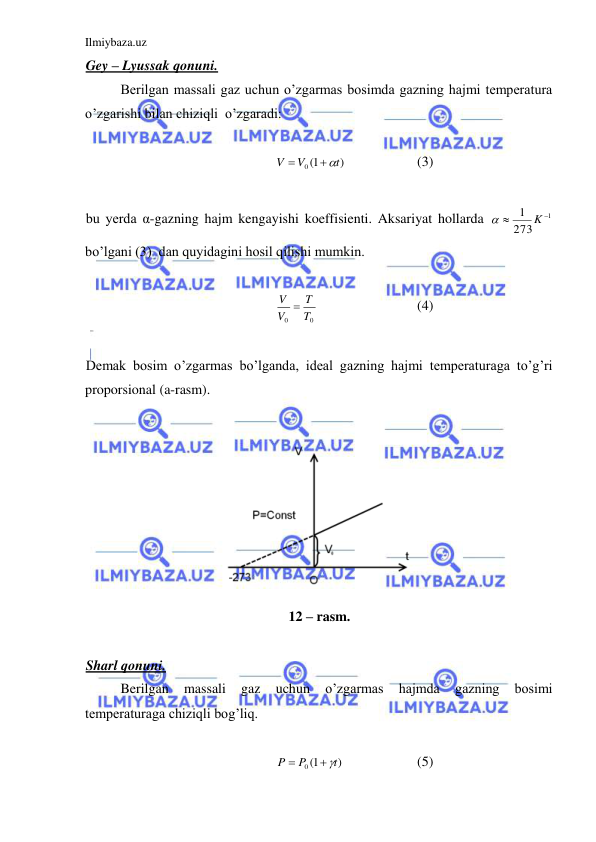 Ilmiybaza.uz 
 
Gey – Lyussak qonuni.  
 
Berilgan massali gaz uchun o’zgarmas bosimda gazning hajmi temperatura 
o’zgarishi bilan chiziqli  o’zgaradi: 
 
)
0 1(
t
V
V


 
 
(3) 
 
bu yerda α-gazning hajm kengayishi koeffisienti. Aksariyat hollarda 
1
273
1


K

 
bo’lgani (3)  dan quyidagini hosil qilishi mumkin.  
 
0
0
T
T
V
V 
 
 
 
(4) 
 
Demak bosim o’zgarmas bo’lganda, ideal gazning hajmi temperaturaga to’g’ri 
proporsional (a-rasm).  
 
 
12 – rasm. 
 
Sharl qonuni.    
 
Berilgan 
massali 
gaz 
uchun 
o’zgarmas 
hajmda 
gazning 
bosimi 
temperaturaga chiziqli bog’liq.  
 
)
0 1(
t
P
P
 

  
 
(5) 
