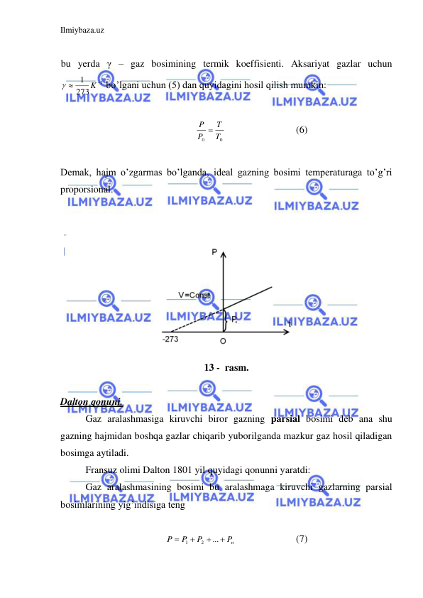 Ilmiybaza.uz 
 
 
bu yerda γ – gaz bosimining termik koeffisienti. Aksariyat gazlar uchun  
1
273
1


K

 bo’lgani uchun (5) dan quyidagini hosil qilish mumkin: 
 
0
0
T
T
P
P 
 
 
 
(6) 
 
Demak, hajm o’zgarmas bo’lganda, ideal gazning bosimi temperaturaga to’g’ri 
proporsional. 
 
 
 
13 -  rasm. 
 
Dalton qonuni. 
 Gaz aralashmasiga kiruvchi biror gazning parsial bosimi deb ana shu 
gazning hajmidan boshqa gazlar chiqarib yuborilganda mazkur gaz hosil qiladigan 
bosimga aytiladi.  
 Fransuz olimi Dalton 1801 yil quyidagi qonunni yaratdi:  
 Gaz aralashmasining bosimi bu aralashmaga kiruvchi gazlarning parsial 
bosimlarining yig’indisiga teng  
 
nP
P
P
P




...
2
1
  
 
(7) 
