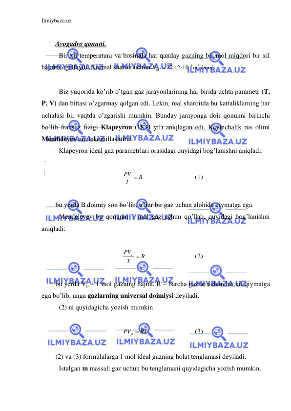 Ilmiybaza.uz 
 
 
Avogadro qonuni.  
 Bir xil temperatura va bosimda har qanday gazning bir mol miqdori bir xil 
hajmni egallaydi. Normal sharoit uchun 
mol
m
VM
/
22,42 10
3
3


.  
 
 Biz yuqorida ko’rib o’tgan gaz jarayonlarining har birida uchta parametr (T, 
P, V) dan bittasi o’zgarmay qolgan edi. Lekin, real sharoitda bu kattaliklarning har 
uchalasi bir vaqtda o’zgarishi mumkin. Bunday jarayonga doir qonunni birinchi 
bo’lib fransuz fizigi Klapeyron (1834 yil) aniqlagan edi. Keyinchalik rus olimi 
Mendeleyev uni takomillashtirdi.  
 Klapeyron ideal gaz parametrlari orasidagi quyidagi bog’lanishni aniqladi: 
 
B
T
PV 
 
 
 
(1) 
 
bu yerda B doimiy son bo’lib, u har bir gaz uchun alohida qiymatga ega.  
 Mendeleyev bu qonunni 1 mol gaz uchun qo’llab, quyidagi bog’lanishni 
aniqladi:  
 
R
T
PV


 
 
 
(2) 
 
bu yerda Vμ – 1 mol gazning hajmi, R – barcha gazlar uchun bir xil qiymatga 
ega bo’lib, unga gazlarning universal doimiysi deyiladi.  
 (2) ni quyidagicha yozish mumkin  
 
PV  RT

 
 
 
(3) 
 
(2) va (3) formulalarga 1 mol ideal gazning holat tenglamasi deyiladi.  
 Istalgan m massali gaz uchun bu tenglamani quyidagicha yozish mumkin.  
