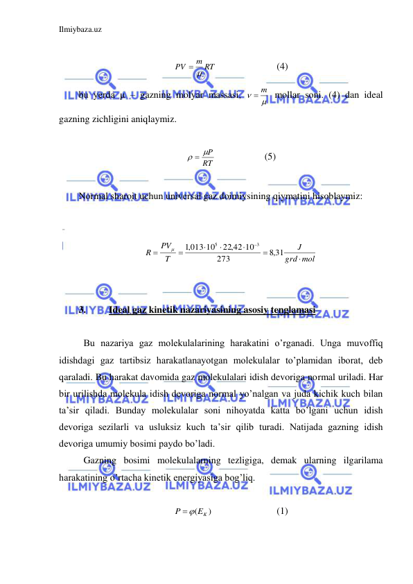 Ilmiybaza.uz 
 
 
m RT
PV
 
 
 
 
(4) 
bu yerda μ – gazning molyar massasi, 


 m
 mollar soni. (4) dan ideal 
gazning zichligini aniqlaymiz.  
 
RT
  P
  
 
(5) 
 
Normal sharoit uchun universal gaz doimiysining qiymatini hisoblaymiz: 
 
 
mol
grd
J
T
PV
R








,8 31
273
22,42 10
,1013 10
3
5

 
 
 
3. 
Ideal gaz kinetik nazariyasining asosiy tenglamasi 
 
 Bu nazariya gaz molekulalarining harakatini o’rganadi. Unga muvoffiq 
idishdagi gaz tartibsiz harakatlanayotgan molekulalar to’plamidan iborat, deb 
qaraladi. Bu harakat davomida gaz molekulalari idish devoriga normal uriladi. Har 
bir urilishda molekula idish devoriga normal yo’nalgan va juda kichik kuch bilan 
ta’sir qiladi. Bunday molekulalar soni nihoyatda katta bo’lgani uchun idish 
devoriga sezilarli va usluksiz kuch ta’sir qilib turadi. Natijada gazning idish 
devoriga umumiy bosimi paydo bo’ladi.  
 Gazning bosimi molekulalarning tezligiga, demak ularning ilgarilama 
harakatining o’rtacha kinetik energiyasiga bog’liq. 
  
)
(
EK
P

 
 
 
(1) 
 
