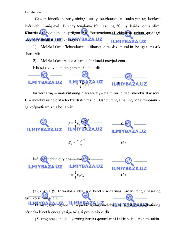 Ilmiybaza.uz 
 
 Gazlar kinetik nazariyasining asosiy tenglamasi φ funksiyaning konkret 
ko’rinishini aniqlaydi. Bunday tenglama 19 – asrning 50 – yillarida nemis olimi 
Klauzius tomonidan chiqarilgan edi. Bu tenglamani chiqarish uchun quyidagi 
soddalashtirishlar qabul qilingan.  
1) Molekulalar o’lchamlarini e’tiborga olmaslik mumkin bo’lgan elastik 
sharlardir.  
2) Molekulalar orasida o’zaro ta’sir kuchi mavjud emas.  
Klauzius quyidagi tenglamani hosil qildi:  
 
2
0 0
2
1
m n U
P 
  
 
(2) 
bu yerda m0 – molekulaning massasi, n0 – hajm birligidagi molekulalar soni, 
U – molekulaning o’rtacha kvadratik tezligi. Ushbu tenglamaning o’ng tomonini 2 
ga ko’paytiramiz va bo’lamiz  
 
2
3
2
2
0
0
n m U
P 
 
 
 
(3) 
 
2
2
EK  m0U
  
 
 
(4) 
 
bo’lgani uchun quyidagini yozamiz: 
 
n EK
P
3 0
 2
 
 
 
 
(5) 
 
(2), (3) va (5) formulalar ideal gaz kinetik nazariyasi asosiy tenglamasining 
turli ko’rinishlaridir.  
 Demak, gazning bosimi hajm birligidagi molekulalar ilgarilama harakatining 
o’rtacha kinetik energiyasiga to’g’ri proporsionaldir.  
 (5) tenglamadan ideal gazning barcha qonunlarini keltirib chiqarish mumkin. 
