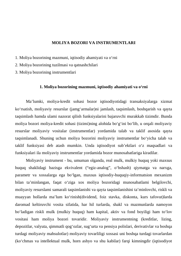 MOLIYA BOZORI VA INSTRUMENTLARI
1. Moliya bozorining mazmuni, iqtisodiy ahamiyati va o‘rni
2. Moliya bozorining tuzilmasi va qatnashchilari
3. Moliya bozorining instrumentlari
1. Moliya bozorining mazmuni, iqtisodiy ahamiyati va o‘rni
Ma’lumki,  moliya-kredit  sohasi  bozor  iqtisodiyotidagi  transaksiyalarga  xizmat
ko‘rsatish, moliyaviy resurslar (jamg‘armalar)ni jamlash, taqsimlash, boshqarish va qayta
taqsimlash hamda ulami nazorat qilish funksiyalarini bajaruvchi murakkab tizimdir. Bunda
moliya bozori moliya-kredit sohasi (tizimi)ning alohida bo‘g‘ini bo‘lib, u orqali moliyaviy
resurslar  moliyaviy  vositalar  (instrumentlar)  yordamida  talab  va  taklif  asosida  qayta
taqsimlanadi. Shuning uchun moliya bozorini moliyaviy instrumentlar bo‘yicha talab va
taklif  funksiyasi  deb  atash  mumkin.  Unda  iqtisodiyot  sub’ektlari  o‘z  maqsadlari  va
funksiyalari ila moliyaviy instrumentlar yordamida bozor munosabatlariga kiradilar.
Moliyaviy instrument - bu, umuman olganda, real mulk, mulkiy huquq yoki maxsus
huquq  shaklidagi  bazisga  ekvivalent  (“egiz-analog”,  o‘hshash)  qiymatga  va  narxga,
parametr  va xossalarga  ega bo‘lgan, maxsus  iqtisodiy-huquqiy-informatsion mexanizm
bilan  ta’minlangan,  faqat  o‘ziga  xos  moliya  bozoridagi  munosabatlami  belgilovchi,
moliyaviy resurslami samarali taqsimlanishi va qayta taqsimlanishini ta’minlovchi, riskli va
muayyan hollarda ma’lum ko‘rinish(dividend, foiz stavka, diskonta, kurs tafovut)larda
daromad  keltiruvchi  vosita  sifatida,  har  hil  turlarda, shakl  va  mazmunlarda  namoyon
bo‘ladigan riskli mulk (mulkiy huquq) ham kapital, aktiv va fond boyiligi ham to‘lov
vositasi  ham  moliya  bozori  tovaridir.  Moliyaviy  instrumentning  (kreditlar,  lizing,
depozitlar, valyuta, qimmatli qog‘ozlar, sug‘urta va pensiya polislari, derivativlar va boshqa
turdagi moliyaviy mahsulotlar) moliyaviy tovarliligi xossasi uni boshqa turdagi tovarlardan
(ko‘chmas va intellektual mulk, horn ashyo va shu kabilar) farqi kimningdir (iqtisodiyot
