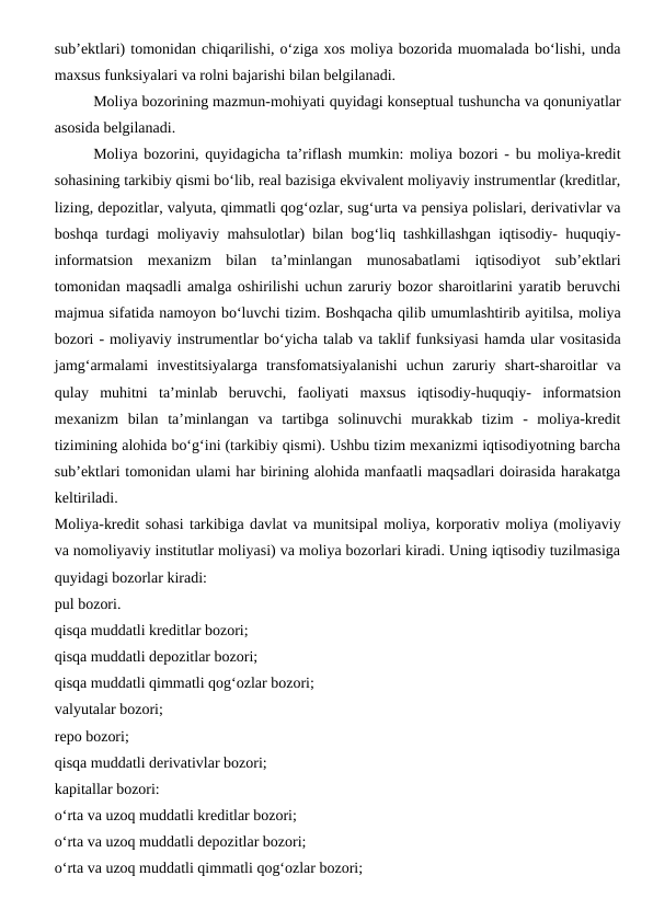 sub’ektlari) tomonidan chiqarilishi, o‘ziga xos moliya bozorida muomalada bo‘lishi, unda
maxsus funksiyalari va rolni bajarishi bilan belgilanadi.
Moliya bozorining mazmun-mohiyati quyidagi konseptual tushuncha va qonuniyatlar
asosida belgilanadi.
Moliya bozorini, quyidagicha ta’riflash mumkin: moliya bozori - bu moliya-kredit
sohasining tarkibiy qismi bo‘lib, real bazisiga ekvivalent moliyaviy instrumentlar (kreditlar,
lizing, depozitlar, valyuta, qimmatli qog‘ozlar, sug‘urta va pensiya polislari, derivativlar va
boshqa turdagi moliyaviy mahsulotlar) bilan bog‘liq tashkillashgan iqtisodiy- huquqiy-
informatsion  mexanizm  bilan  ta’minlangan  munosabatlami  iqtisodiyot  sub’ektlari
tomonidan maqsadli amalga oshirilishi uchun zaruriy bozor sharoitlarini yaratib beruvchi
majmua sifatida namoyon bo‘luvchi tizim. Boshqacha qilib umumlashtirib ayitilsa, moliya
bozori - moliyaviy instrumentlar bo‘yicha talab va taklif funksiyasi hamda ular vositasida
jamg‘armalami  investitsiyalarga  transfomatsiyalanishi  uchun  zaruriy  shart-sharoitlar  va
qulay  muhitni  ta’minlab  beruvchi,  faoliyati  maxsus  iqtisodiy-huquqiy-  informatsion
mexanizm  bilan  ta’minlangan  va  tartibga  solinuvchi  murakkab  tizim  -  moliya-kredit
tizimining alohida bo‘g‘ini (tarkibiy qismi). Ushbu tizim mexanizmi iqtisodiyotning barcha
sub’ektlari tomonidan ulami har birining alohida manfaatli maqsadlari doirasida harakatga
keltiriladi.
Moliya-kredit sohasi tarkibiga davlat va munitsipal moliya, korporativ moliya (moliyaviy
va nomoliyaviy institutlar moliyasi) va moliya bozorlari kiradi. Uning iqtisodiy tuzilmasiga
quyidagi bozorlar kiradi:
pul bozori.
qisqa muddatli kreditlar bozori;
qisqa muddatli depozitlar bozori;
qisqa muddatli qimmatli qog‘ozlar bozori;
valyutalar bozori;
repo bozori;
qisqa muddatli derivativlar bozori;
kapitallar bozori:
o‘rta va uzoq muddatli kreditlar bozori;
o‘rta va uzoq muddatli depozitlar bozori;
o‘rta va uzoq muddatli qimmatli qog‘ozlar bozori; 
