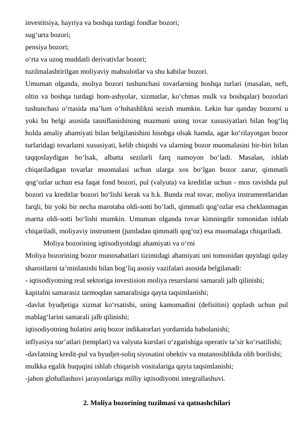 investitsiya, hayriya va boshqa turdagi fondlar bozori;
sug‘urta bozori;
pensiya bozori;
o‘rta va uzoq muddatli derivativlar bozori;
tuzilmalashtirilgan moliyaviy mahsulotlar va shu kabilar bozori.
Umuman olganda, moliya bozori tushunchasi tovarlarning boshqa turlari (masalan, neft,
oltin va boshqa turdagi hom-ashyolar, xizmatlar, ko‘chmas mulk va boshqalar) bozorlari
tushunchasi o‘rtasida ma’lum o‘hshashlikni sezish mumkin. Lekin har qanday bozorni u
yoki bu belgi asosida tasniflanishining mazmuni uning tovar xususiyatlari bilan bog‘liq
holda amaliy ahamiyati bilan belgilanishini hisobga olsak hamda, agar ko‘rilayotgan bozor
turlaridagi tovarlami xususiyati, kelib chiqishi va ularning bozor muomalasini bir-biri bilan
taqqoslaydigan  bo‘lsak,  albatta  sezilarli  farq  namoyon  bo‘ladi.  Masalan,  ishlab
chiqariladigan  tovarlar  muomalasi  uchun  ularga  xos  bo‘lgan  bozor  zarur,  qimmatli
qog‘ozlar uchun esa faqat fond bozori, pul (valyuta) va kreditlar uchun - mos ravishda pul
bozori va kreditlar bozori bo‘lishi kerak va h.k. Bunda real tovar, moliya instrumentlaridan
farqli, bir yoki bir necha marotaba oldi-sotti bo‘ladi, qimmatli qog‘ozlar esa cheklanmagan
martta oldi-sotti bo‘lishi mumkin. Umuman olganda tovar kimningdir tomonidan ishlab
chiqariladi, moliyaviy instrument (jumladan qimmatli qog‘oz) esa muomalaga chiqariladi. 
Moliya bozorining iqtisodiyotdagi ahamiyati va o‘rni
Moliya bozorining bozor munosabatlari tizimidagi ahamiyati uni tomonidan quyidagi qulay
sharoitlarni ta’minlanishi bilan bog‘liq asosiy vazifalari asosida belgilanadi:
- iqtisodiyotning real sektoriga investision moliya resurslarni samarali jalb qilinishi;
kapitalni samarasiz tarmoqdan samaralisiga qayta taqsimlanishi;
-davlat byudjetiga xizmat ko‘rsatishi, uning kamomadini (defisitini) qoplash uchun pul
mablag‘larini samarali jalb qilinishi;
iqtisodiyotning holatini aniq bozor indikatorlari yordamida baholanishi;
inflyasiya sur’atlari (templari) va valyuta kurslari o‘zgarishiga operativ ta’sir ko‘rsatilishi;
-davlatning kredit-pul va byudjet-soliq siyosatini obektiv va mutanosiblikda olib borilishi;
mulkka egalik huquqini ishlab chiqarish vositalariga qayta taqsimlanishi;
-jahon globallashuvi jarayonlariga milliy iqtisodiyotni integrallashuvi.
2. Moliya bozorining tuzilmasi va qatnashchilari
