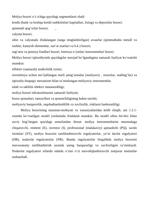 Moliya bozori o‘z ichiga quyidagi segmentlarni oladi:
kredit (bank va boshqa kredit tashkilotlari kapitallari, lizing) va depozitlar bozori;
qimmatli qog‘ozlar bozori;
_
valyuta bozori;
oltin va valyutada ifodalangan (unga tenglashtirilgan) avuarlar (qimmatbaho metall va
toshlar, kamyob elementlar, san’at asarlari va h.k.) bozori;
sug‘urta va pensiya fondlari bozori, lotereya o‘yinlari instrumentlari bozori.
Moliya bozori iqtisodiyotda quyidagilar mavjud bo‘lgandagina samarali faoliyat ko‘rsatishi
mumkin: 
effektiv (samarali) mulkchilik tizimi;
investitsiya uchun mo‘ljallangan etarli jamg‘armalar (moliyaviy . resurslar, mablag‘lar) va
iqtisodiy-huquqiy mexanizm bilan ta’minlangan moliyaviy instrumentlar.
talab va taklifni obektiv mutanosibligi;
moliya bozori infratuzilmasini samarali faoliyati;
bozor qonunlari, tamoyillari va qonunchiligining hukm surishi;
moliyaviy barqarorlik, raqobatbardoshlilik va xavfsizlik, risklarni bashoratliligi. 
Moliya bozorining mazmun-mohiyati va xususiyatlaridan kelib chiqib, uni 1.2.1-
rasmda ko‘rsatilgan model yordamida ifodalash mumkin. Bu model oltita bir-biri bilan
uzviy  bog‘Iangan  quyidagi  unsurlardan  iborat:  moliya  instrumentlarini  muomalaga
chiqaruvchi, emitent (E), investor (I), professional (malakaviy) qatnashchi (PQ), savdo
tizimlari (ST), moliya bozorini tartiblashtiruvchi regulyatorlar, ya’ni davlat regulyatori
(DR),  nodavlat  regulyatorlar  (NR).  Bunda  regulyatorlar  birgalikda  moliya  bozorini
muvozanatiy  tartiblashtirish  asosida  uning  barqarorligi  va  xavfsizligini  ta’minlaydi.
Nodavlat regulyatori sifatida odatda o‘zini o‘zi muvofiqlashtiruvchi notijorat institutlar
tushuniladi.
