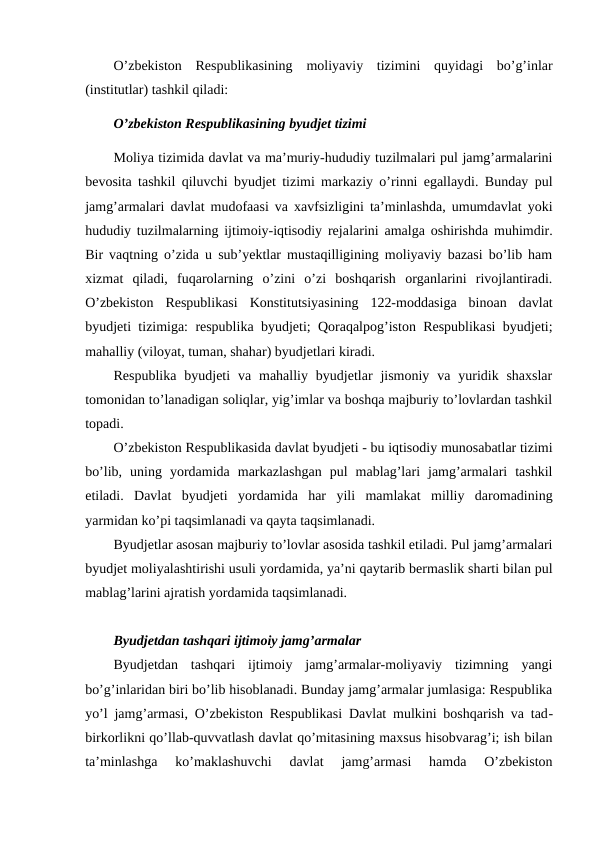 O’zbekiston  Respublikasining  moliyaviy  tizimini  quyidagi  bo’g’inlar
(institutlar) tashkil qiladi:
O’zbekiston Respublikasining byudjet tizimi 
Moliya tizimida davlat va ma’muriy-hududiy tuzilmalari pul jamg’armalarini
bevosita tashkil qiluvchi byudjet tizimi markaziy o’rinni egallaydi. Bunday pul
jamg’armalari davlat mudofaasi va xavfsizligini ta’minlashda, umumdavlat yoki
hududiy tuzilmalarning ijtimoiy-iqtisodiy rejalarini amalga oshirishda muhimdir.
Bir vaqtning o’zida u sub’yektlar mustaqilligining moliyaviy bazasi bo’lib ham
xizmat  qiladi,  fuqarolarning  o’zini  o’zi  boshqarish  organlarini  rivojlantiradi.
O’zbekiston  Respublikasi  Konstitutsiyasining  122-moddasiga  binoan  davlat
byudjeti tizimiga: respublika byudjeti; Qoraqalpog’iston Respublikasi byudjeti;
mahalliy (viloyat, tuman, shahar) byudjetlari kiradi. 
Respublika  byudjeti  va mahalliy  byudjetlar  jismoniy  va yuridik shaxslar
tomonidan to’lanadigan soliqlar, yig’imlar va boshqa majburiy to’lovlardan tashkil
topadi. 
O’zbekiston Respublikasida davlat byudjeti - bu iqtisodiy munosabatlar tizimi
bo’lib,  uning  yordamida  markazlashgan  pul  mablag’lari  jamg’armalari  tashkil
etiladi.  Davlat  byudjeti  yordamida  har  yili  mamlakat  milliy  daromadining
yarmidan ko’pi taqsimlanadi va qayta taqsimlanadi. 
Byudjetlar asosan majburiy to’lovlar asosida tashkil etiladi. Pul jamg’armalari
byudjet moliyalashtirishi usuli yordamida, ya’ni qaytarib bermaslik sharti bilan pul
mablag’larini ajratish yordamida taqsimlanadi.
Byudjetdan tashqari ijtimoiy jamg’armalar
Byudjetdan  tashqari  ijtimoiy  jamg’armalar-moliyaviy  tizimning  yangi
bo’g’inlaridan biri bo’lib hisoblanadi. Bunday jamg’armalar jumlasiga: Respublika
yo’l jamg’armasi, O’zbekiston Respublikasi Davlat mulkini boshqarish va tad-
birkorlikni qo’llab-quvvatlash davlat qo’mitasining maxsus hisobvarag’i; ish bilan
ta’minlashga  ko’maklashuvchi  davlat  jamg’armasi  hamda  O’zbekiston

