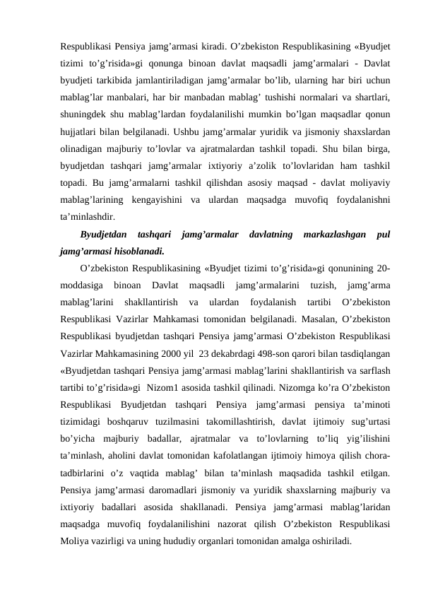 Respublikasi Pensiya jamg’armasi kiradi. O’zbekiston Respublikasining «Byudjet
tizimi  to’g’risida»gi  qonunga  binoan  davlat  maqsadli  jamg’armalari  -  Davlat
byudjeti tarkibida jamlantiriladigan jamg’armalar bo’lib, ularning har biri uchun
mablag’lar manbalari, har bir manbadan mablag’ tushishi normalari va shartlari,
shuningdek shu mablag’lardan foydalanilishi mumkin bo’lgan maqsadlar qonun
hujjatlari bilan belgilanadi. Ushbu jamg’armalar yuridik va jismoniy shaxslardan
olinadigan majburiy to’lovlar va ajratmalardan tashkil topadi. Shu bilan birga,
byudjetdan  tashqari  jamg’armalar  ixtiyoriy  a’zolik  to’lovlaridan  ham  tashkil
topadi. Bu jamg’armalarni tashkil qilishdan asosiy maqsad - davlat moliyaviy
mablag’larining  kengayishini  va  ulardan  maqsadga  muvofiq  foydalanishni
ta’minlashdir.
Byudjetdan  tashqari  jamg’armalar  davlatning  markazlashgan  pul
jamg’armasi hisoblanadi. 
O’zbekiston Respublikasining «Byudjet tizimi to’g’risida»gi qonunining 20-
moddasiga  binoan  Davlat  maqsadli  jamg’armalarini  tuzish,  jamg’arma
mablag’larini  shakllantirish  va  ulardan  foydalanish  tartibi  O’zbekiston
Respublikasi Vazirlar Mahkamasi tomonidan belgilanadi. Masalan, O’zbekiston
Respublikasi byudjetdan tashqari Pensiya jamg’armasi O’zbekiston Respublikasi
Vazirlar Mahkamasining 2000 yil  23 dekabrdagi 498-son qarori bilan tasdiqlangan
«Byudjetdan tashqari Pensiya jamg’armasi mablag’larini shakllantirish va sarflash
tartibi to’g’risida»gi  Nizom1 asosida tashkil qilinadi. Nizomga ko’ra O’zbekiston
Respublikasi  Byudjetdan  tashqari  Pensiya  jamg’armasi  pensiya  ta’minoti
tizimidagi  boshqaruv  tuzilmasini  takomillashtirish,  davlat  ijtimoiy  sug’urtasi
bo’yicha  majburiy  badallar,  ajratmalar  va  to’lovlarning  to’liq  yig’ilishini
ta’minlash, aholini davlat tomonidan kafolatlangan ijtimoiy himoya qilish chora-
tadbirlarini  o’z  vaqtida  mablag’  bilan  ta’minlash  maqsadida  tashkil  etilgan.
Pensiya jamg’armasi daromadlari jismoniy va yuridik shaxslarning majburiy va
ixtiyoriy  badallari  asosida  shakllanadi.  Pensiya  jamg’armasi  mablag’laridan
maqsadga  muvofiq  foydalanilishini  nazorat  qilish  O’zbekiston  Respublikasi
Moliya vazirligi va uning hududiy organlari tomonidan amalga oshiriladi.
