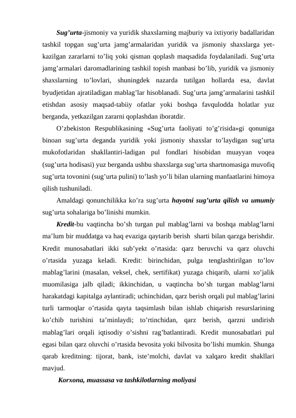 Sug’urta-jismoniy va yuridik shaxslarning majburiy va ixtiyoriy badallaridan
tashkil  topgan  sug’urta  jamg’armalaridan  yuridik  va  jismoniy  shaxslarga  yet-
kazilgan zararlarni to’liq yoki qisman qoplash maqsadida foydalaniladi. Sug’urta
jamg’armalari daromadlarining tashkil topish manbasi bo’lib, yuridik va jismoniy
shaxslarning  to’lovlari,  shuningdek  nazarda  tutilgan  hollarda  esa,  davlat
byudjetidan ajratiladigan mablag’lar hisoblanadi. Sug’urta jamg’armalarini tashkil
etishdan  asosiy  maqsad-tabiiy  ofatlar  yoki  boshqa  favqulodda  holatlar  yuz
berganda, yetkazilgan zararni qoplashdan iboratdir. 
O’zbekiston  Respublikasining  «Sug’urta  faoliyati  to’g’risida»gi  qonuniga
binoan  sug’urta  deganda  yuridik  yoki  jismoniy  shaxslar  to’laydigan  sug’urta
mukofotlaridan  shakllantiri-ladigan  pul  fondlari  hisobidan  muayyan  voqea
(sug’urta hodisasi) yuz berganda ushbu shaxslarga sug’urta shartnomasiga muvofiq
sug’urta tovonini (sug’urta pulini) to’lash yo’li bilan ularning manfaatlarini himoya
qilish tushuniladi.  
Amaldagi qonunchilikka ko’ra sug’urta hayotni sug’urta qilish va umumiy
sug’urta sohalariga bo’linishi mumkin.
Kredit-bu vaqtincha bo’sh turgan pul mablag’larni va boshqa mablag’larni
ma’lum bir muddatga va haq evaziga qaytarib berish  sharti bilan qarzga berishdir.
Kredit  munosabatlari  ikki  sub’yekt  o’rtasida:  qarz  beruvchi  va  qarz  oluvchi
o’rtasida  yuzaga  keladi.  Kredit:  birinchidan,  pulga  tenglashtirilgan  to’lov
mablag’larini (masalan, veksel, chek, sertifikat) yuzaga chiqarib, ularni xo’jalik
muomilasiga  jalb  qiladi;  ikkinchidan,  u  vaqtincha  bo’sh  turgan  mablag’larni
harakatdagi kapitalga aylantiradi; uchinchidan, qarz berish orqali pul mablag’larini
turli  tarmoqlar  o’rtasida  qayta taqsimlash  bilan ishlab chiqarish resurslarining
ko’chib  turishini  ta’minlaydi;  to’rtinchidan,  qarz  berish,  qarzni  undirish
mablag’lari  orqali  iqtisodiy  o’sishni  rag’batlantiradi. Kredit  munosabatlari  pul
egasi bilan qarz oluvchi o’rtasida bevosita yoki bilvosita bo’lishi mumkin. Shunga
qarab kreditning:  tijorat,  bank,  iste’molchi, davlat  va  xalqaro  kredit  shakllari
mavjud.
 Korxona, muassasa va tashkilotlarning moliyasi
