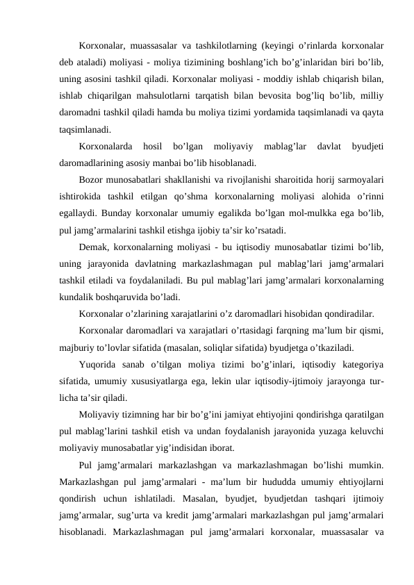 Korxonalar, muassasalar va tashkilotlarning (keyingi o’rinlarda korxonalar
deb ataladi) moliyasi - moliya tizimining boshlang’ich bo’g’inlaridan biri bo’lib,
uning asosini tashkil qiladi. Korxonalar moliyasi - moddiy ishlab chiqarish bilan,
ishlab chiqarilgan mahsulotlarni tarqatish bilan bevosita bog’liq bo’lib, milliy
daromadni tashkil qiladi hamda bu moliya tizimi yordamida taqsimlanadi va qayta
taqsimlanadi. 
Korxonalarda  hosil  bo’lgan  moliyaviy  mablag’lar  davlat  byudjeti
daromadlarining asosiy manbai bo’lib hisoblanadi.
Bozor munosabatlari shakllanishi va rivojlanishi sharoitida horij sarmoyalari
ishtirokida  tashkil  etilgan  qo’shma  korxonalarning  moliyasi  alohida  o’rinni
egallaydi. Bunday korxonalar umumiy egalikda bo’lgan mol-mulkka ega bo’lib,
pul jamg’armalarini tashkil etishga ijobiy ta’sir ko’rsatadi.
Demak, korxonalarning moliyasi - bu iqtisodiy munosabatlar tizimi bo’lib,
uning  jarayonida  davlatning  markazlashmagan  pul  mablag’lari  jamg’armalari
tashkil etiladi va foydalaniladi. Bu pul mablag’lari jamg’armalari korxonalarning
kundalik boshqaruvida bo’ladi. 
Korxonalar o’zlarining xarajatlarini o’z daromadlari hisobidan qondiradilar.
Korxonalar daromadlari va xarajatlari o’rtasidagi farqning ma’lum bir qismi,
majburiy to’lovlar sifatida (masalan, soliqlar sifatida) byudjetga o’tkaziladi.
Yuqorida  sanab  o’tilgan  moliya  tizimi  bo’g’inlari,  iqtisodiy  kategoriya
sifatida, umumiy xususiyatlarga ega, lekin ular iqtisodiy-ijtimoiy jarayonga tur-
licha ta’sir qiladi.
Moliyaviy tizimning har bir bo’g’ini jamiyat ehtiyojini qondirishga qaratilgan
pul mablag’larini tashkil etish va undan foydalanish jarayonida yuzaga keluvchi
moliyaviy munosabatlar yig’indisidan iborat.
Pul  jamg’armalari  markazlashgan  va  markazlashmagan  bo’lishi  mumkin.
Markazlashgan  pul  jamg’armalari  -  ma’lum  bir  hududda umumiy ehtiyojlarni
qondirish  uchun  ishlatiladi.  Masalan,  byudjet,  byudjetdan  tashqari  ijtimoiy
jamg’armalar, sug’urta va kredit jamg’armalari markazlashgan pul jamg’armalari
hisoblanadi.  Markazlashmagan  pul  jamg’armalari  korxonalar,  muassasalar  va
